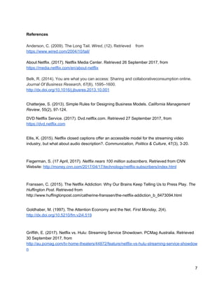 The process of collection and analysing customer demographic data is also an
element of the service that enables enhanced attention. During account set up Netflix
gathers certain demographic information about each customer and uses this data to
gain insight on what kind of content to produce in the future (McAlone, 2017). This
ability to predict trends in viewing keeps the content up to date and attractive
meaning Netflix can draw more attention and enhance competitiveness (McAlone,
2017).
There are also some psychological components that come into play in terms of
extending consumer attention. It has been found that parts of the Netflix viewing
experience actually interact with our brain’s reward mechanisms (Franssen, 2015).
Features such as the ‘check mark system’ signalling completed episodes, bright
screen lights, and personalised recommendations all trigger customer happiness
(Franssen, 2015). This amplified happiness contributes to the addictive nature of the
‘Netflix binge’, further assisting the goal of increased consumer attention.
These strategies used by Netflix have greatly contributed to Netflix’s current success.
The service takes up the largest proportion of peak time bandwidth in the United
States. With over 105 million hours streamed per day worldwide it is clear that the
battle for customer’s attention is being won (Netflix, 2017). This vast level of
consumer attention has resulted in the $8.9 billion in revenue raised by the service,
reported in 2016 (“Netflix: Revenue in 2016”, 2017).
Netflix and the Network Economy
Leibowitz, 2002, describes the network economy as the increasing importance of
connections between business, consumers and society to the modern economy,
which has been significantly supported by the rise of the Internet. In the case of
Netflix, the vast amount of connected customers has created a global network of
nodes all linked in order to add value. There are over 100 million users across the
world (Sweney, 2017), spread across 190 countries (Netflix, 2016). All of these
connections can add value through the increase in global data available to the
company to be used in order to further fine-tune the service.
 