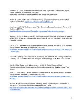 Netflix and the Sharing Economy
Belk, 2014, explains the sharing economy as a system that revolves around the
ability for individuals to access and use an asset owned by another entity. The
sharing economy has been displayed in the recent shift observed from desire to own,
to permission to access. Rather than selling a physical product or one time service,
Netflix operates by offering access to their library of video media for the price of a
monthly subscription fee. With 80% of the population of the United Kingdom
subscribing to an online service (sharing) and media sales (owning) on the decline
we can see this shift in action (Zuora, 2017). Subscriptions allow greater flexibility for
customers and the rise in these types of services have been a key indicator of
economic changes seen in the digital age.
Netflix and the Long Tail
The Long Tail concept describes that there is a market for every niche related to a
form of media (Anderson, 2009). Relating this concept to Netflix, we see that the
affordances of the Internet allow for a greater range of media available to consumers.
These niche genres may have never been available to consumers using traditional
media distribution methods due to the constraints of previous technologies. With 120
million hours worth of content available for viewing there is something for every taste
(Netflix, 2016).
The Future of Netflix
From our analysis it is clear that Netflix have changed the face of video consumption
since their establishment in the 90s. The ability to be an evolving business and
transform from traditional distribution methods to being at the cutting edge of online
streaming technology is astounding, and it will be interesting to watch as this
business continues to face the challenges of an ever-changing economic climate.
 