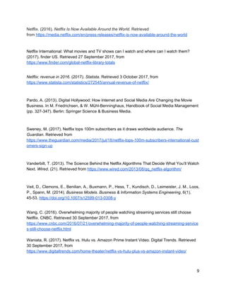 References
Anderson, C. (2009). The Long Tail. Wired, (12). Retrieved from
https://www.wired.com/2004/10/tail/
About Netflix. (2017). Netflix Media Center. Retrieved 26 September 2017, from
https://media.netflix.com/en/about-netflix
Belk, R. (2014). You are what you can access: Sharing and
collaborativeconsumption online. Journal Of Business Research, 67(8), 1595–1600.
http://dx.doi.org/10.1016/j.jbusres.2013.10.001
Chatterjee, S. (2013). Simple Rules for Designing Business Models. California
Management Review, 55(2), 97-124.
DVD Netflix Service. (2017). Dvd.netflix.com. Retrieved 27 September 2017, from
https://dvd.netflix.com
Ellis, K. (2015). Netflix closed captions offer an accessible model for the streaming
video industry, but what about audio description?. Communication, Politics & Culture,
47(3), 3-20.
Fiegerman, S. (17 April, 2017). Netflix nears 100 million subscribers. Retrieved from
CNN Website: http://money.cnn.com/2017/04/17/technology/netflix-subscribers/index.html
Franssen, C. (2015). The Netflix Addiction: Why Our Brains Keep Telling Us to Press
Play. The Huffington Post. Retrieved from http://www.huffingtonpost.com/catherine-
franssen/the-netflix-addiction_b_8473094.html
Goldhaber, M. (1997). The Attention Economy and the Net. First Monday, 2(4).
http://dx.doi.org/10.5210/fm.v2i4.519
Griffith, E. (2017). Netflix vs. Hulu: Streaming Service Showdown. PCMag Australia.
Retrieved 30 September 2017, from http://au.pcmag.com/tv-home-
theaters/44872/feature/netflix-vs-hulu-streaming-service-showdown
Grozanick, R. (2017). How much does Netflix cost these days? Here’s the lowdown.
Digital Trends. Retrieved 29 September 2017, from
https://www.digitaltrends.com/movies/netflix-cost-pricing-plan-breakdown/
Hosch, W. (2017). Netflix, Inc. | American company. Encyclopedia Britannica.
Retrieved 26 September 2017, from https://www.britannica.com/topic/Netflix-Inc
Josephson, A. (2016). The Economics of Video Streaming Services. SmartAsset.
Retrieved 30 September 2017, from https://smartasset.com/personal-finance/the-
economics-of-video-streaming-services
Kannan, P. K. (2013). Designing and Pricing Digital Content Products and Services:
A Research Review. In N. K. Malhotra, Review of Marketing Research (pp. 97-114).
Bingley: Emerald Group Publishing Limited.
 