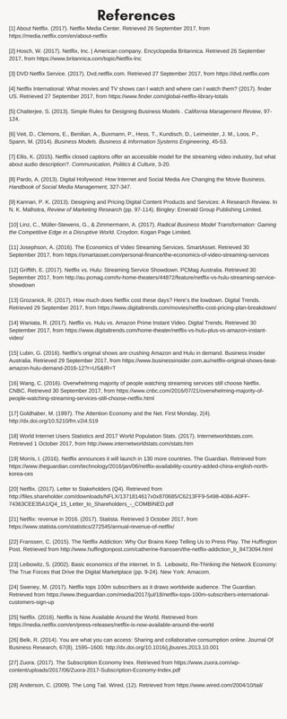 References
[1] About Netflix. (2017). Netflix Media Center. Retrieved 26 September 2017, from
https://media.netflix.com/en/about-netflix
[2] Hosch, W. (2017). Netflix, Inc. | American company. Encyclopedia Britannica. Retrieved 26 September
2017, from https://www.britannica.com/topic/Netflix-Inc
[3] DVD Netflix Service. (2017). Dvd.netflix.com. Retrieved 27 September 2017, from https://dvd.netflix.com
[4] Netflix International: What movies and TV shows can I watch and where can I watch them? (2017). finder
US. Retrieved 27 September 2017, from https://www.finder.com/global-netflix-library-totals
[5] Chatterjee, S. (2013). Simple Rules for Designing Business Models . California Management Review, 97-
124.
[6] Veit, D., Clemons, E., Benilian, A., Buxmann, P., Hess, T., Kundisch, D., Leimeister, J. M., Loos, P.,
Spann, M. (2014). Business Models. Business & Information Systems Engineering, 45-53.
[7] Ellis, K. (2015). Netflix closed captions offer an accessible model for the streaming video industry, but what
about audio description?. Communication, Politics & Culture, 3-20.
[8] Pardo, A. (2013). Digital Hollywood: How Internet and Social Media Are Changing the Movie Business.
Handbook of Social Media Management, 327-347.
[9] Kannan, P. K. (2013). Designing and Pricing Digital Content Products and Services: A Research Review. In
N. K. Malhotra, Review of Marketing Research (pp. 97-114). Bingley: Emerald Group Publishing Limited.
[10] Linz, C., Müller-Stewens, G., & Zimmermann, A. (2017). Radical Business Model Transformation: Gaining
the Competitive Edge in a Disruptive World. Croydon: Kogan Page Limited.
[11] Josephson, A. (2016). The Economics of Video Streaming Services. SmartAsset. Retrieved 30
September 2017, from https://smartasset.com/personal-finance/the-economics-of-video-streaming-services
[12] Griffith, E. (2017). Netflix vs. Hulu: Streaming Service Showdown. PCMag Australia. Retrieved 30
September 2017, from http://au.pcmag.com/tv-home-theaters/44872/feature/netflix-vs-hulu-streaming-service-
showdown
[13] Grozanick, R. (2017). How much does Netflix cost these days? Here’s the lowdown. Digital Trends.
Retrieved 29 September 2017, from https://www.digitaltrends.com/movies/netflix-cost-pricing-plan-breakdown/
[14] Waniata, R. (2017). Netflix vs. Hulu vs. Amazon Prime Instant Video. Digital Trends. Retrieved 30
September 2017, from https://www.digitaltrends.com/home-theater/netflix-vs-hulu-plus-vs-amazon-instant-
video/
[15] Lubin, G. (2016). Netflix's original shows are crushing Amazon and Hulu in demand. Business Insider
Australia. Retrieved 29 September 2017, from https://www.businessinsider.com.au/netflix-original-shows-beat-
amazon-hulu-demand-2016-12?r=US&IR=T
[16] Wang, C. (2016). Overwhelming majority of people watching streaming services still choose Netflix.
CNBC. Retrieved 30 September 2017, from https://www.cnbc.com/2016/07/21/overwhelming-majority-of-
people-watching-streaming-services-still-choose-netflix.html
[17] Goldhaber, M. (1997). The Attention Economy and the Net. First Monday, 2(4).
http://dx.doi.org/10.5210/fm.v2i4.519
[18] World Internet Users Statistics and 2017 World Population Stats. (2017). Internetworldstats.com.
Retrieved 1 October 2017, from http://www.internetworldstats.com/stats.htm
[19] Morris, I. (2016). Netflix announces it will launch in 130 more countries. The Guardian. Retrieved from
https://www.theguardian.com/technology/2016/jan/06/netflix-availability-country-added-china-english-north-
korea-ces
[20] Netflix. (2017). Letter to Stakeholders (Q4). Retrieved from
http://files.shareholder.com/downloads/NFLX/1371814617x0x870685/C6213FF9-5498-4084-A0FF-
74363CEE35A1/Q4_15_Letter_to_Shareholders_-_COMBINED.pdf
[21] Netflix: revenue in 2016. (2017). Statista. Retrieved 3 October 2017, from
https://www.statista.com/statistics/272545/annual-revenue-of-netflix/
[22] Franssen, C. (2015). The Netflix Addiction: Why Our Brains Keep Telling Us to Press Play. The Huffington
Post. Retrieved from http://www.huffingtonpost.com/catherine-franssen/the-netflix-addiction_b_8473094.html
[23] Leibowitz, S. (2002). Basic economics of the internet. In S. Leibowitz, Re-Thinking the Network Economy:
The True Forces that Drive the Digital Marketplace (pp. 9-24). New York: Amacom.
[24] Sweney, M. (2017). Netflix tops 100m subscribers as it draws worldwide audience. The Guardian.
Retrieved from https://www.theguardian.com/media/2017/jul/18/netflix-tops-100m-subscribers-international-
customers-sign-up
[25] Netflix. (2016). Netflix Is Now Available Around the World. Retrieved from
https://media.netflix.com/en/press-releases/netflix-is-now-available-around-the-world
[26] Belk, R. (2014). You are what you can access: Sharing and collaborative consumption online. Journal Of
Business Research, 67(8), 1595–1600. http://dx.doi.org/10.1016/j.jbusres.2013.10.001
[27] Zuora. (2017). The Subscription Economy Inex. Retrieved from https://www.zuora.com/wp-
content/uploads/2017/06/Zuora-2017-Subscription-Economy-Index.pdf
[28] Anderson, C. (2009). The Long Tail. Wired, (12). Retrieved from https://www.wired.com/2004/10/tail/
 