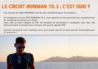 LescoursesaulabelIRONMANsontlesplusemblématiquesdutriathlon.
EnintégrantlecircuitPROIRONMAN70.3,monobjectifestdeparticiperauxchampionnats
dumondedeladistanceen2018.
Pourcela,jedoisintégrerleTOP50mondialenparticipantàquelquesunesdes100
épreuvesdanslemondepourmarquerdespointsappeléKPR.
DDevenirpartenairevousimpliquedansmonprojetsportif,etvouspermetdeprendrepart
àl’aventure!