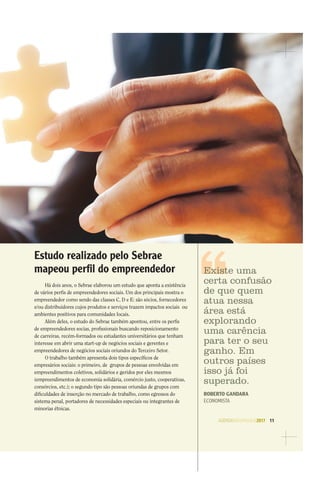 AGENDASÃOPAULO2017 11
Estudo realizado pelo Sebrae
mapeou perﬁl do empreendedor
Há dois anos, o Sebrae elaborou um estudo que aponta a existência
de vários perﬁs de empreendedores sociais. Um dos principais mostra o
empreendedor como sendo das classes C, D e E: são sócios, fornecedores
e/ou distribuidores cujos produtos e serviços trazem impactos sociais ou
ambientes positivos para comunidades locais.
Além deles, o estudo do Sebrae também apontou, entre os perﬁs
de empreendedores socias, proﬁssionais buscando reposicionamento
de carreiras, recém-formados ou estudantes universitários que tenham
interesse em abrir uma start-up de negócios sociais e gerentes e
empreendedores de negócios sociais oriundos do Terceiro Setor.
O trabalho também apresenta dois tipos especíﬁcos de
empresários sociais: o primeiro, de grupos de pessoas envolvidas em
empreendimentos coletivos, solidários e geridos por eles mesmos
(empreendimentos de economia solidária, comércio justo, cooperativas,
consórcios, etc.); o segundo tipo são pessoas oriundas de grupos com
diﬁculdades de inserção no mercado de trabalho, como egressos do
sistema penal, portadores de necessidades especiais ou integrantes de
minorias étnicas.
Existe uma
certa confusão
de que quem
atua nessa
área está
explorando
uma carência
para ter o seu
ganho. Em
outros países
isso já foi
superado.
ROBERTO GANDARA
ECONOMISTA
 