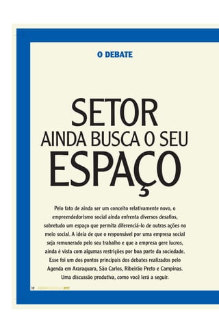 12 AGENDASÃOPAULO2017
O DEBATE
SETOR
AINDA BUSCA O SEU
ESPAÇO
Pelo fato de ainda ser um conceito relativamente novo, o
empreendedorismo social ainda enfrenta diversos desaﬁos,
sobretudo um espaço que permita diferenciá-lo de outras ações no
meio social. A ideia de que o responsável por uma empresa social
seja remunerado pelo seu trabalho e que a empresa gere lucros,
ainda é vista com algumas restrições por boa parte da sociedade.
Esse foi um dos pontos principais dos debates realizados pelo
Agenda em Araraquara, São Carlos, Ribeirão Preto e Campinas.
Uma discussão produtiva, como você lerá a seguir.
 