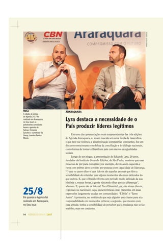 14 AGENDASÃOPAULO2017
AMANDAROCHA/ESPECIAL
ARARAQUARA
Lyra destaca a necessidade de o
País produzir líderes legítimos
Em uma das apresentações mais surpreendentes das três edições
do Agenda Araraquara, o jovem nascido em uma favela de Guarulhos,
e que teve na violência e discriminação companhias constantes, fez um
discurso emocionante em defesa da conciliação e do diálogo nacionais,
como forma de tornar o Brasil um país com menos desigualdades
sociais.
Longe de ser piegas, a apresentação de Eduardo Lyra, 29 anos,
fundador do Instituto Gerando Falcões, de São Paulo, mostrou que esse
processo de pôr para conversar, por exemplo, direita com esquerda e
ricos com pobres deve ser feito por pessoas com capacidade de liderança.
“O que eu quero dizer é que líderes são aquelas pessoas que têm a
sensibilidade de entender que alguns momentos são mais delicados do
que outros. E, que o Brasil enfrenta um período muito delicado da sua
história e, nessas horas, a gente não pode olhar para as diferenças”,
aﬁrmou. E, quem são os líderes? Para Eduardo Lyra, são atores (locais,
regionais ou nacionais) cujas características estão presentes em duas
expressões largamente usadas em comunidades: “É Nóis” e “Tamo
Junto”. A primeira, no sentido de que seja alguém que chame para si a
responsabilidade em momentos críticos; a segunda, que mesmo com
essa atitude, tenha a sensibilidade de perceber que a mudança não se faz
sozinho, mas em conjunto.
25/8Foi quando o Agenda foi
realizado em Araraquara,
no Sesc local
MESA
A edição de estreia
do Agenda 2017 foi
realizada em Araraquara,
no Sesc local; os
palestrantes convidados
foram o gerente do
Sebrae, Fernando
Sanches e o professor da
Unesp, Leandro Pereira
Morais
 