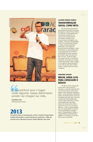 AGENDASÃOPAULO2017 15
LEANDRO PEREIRA MORAIS
TRANSFORMAÇÃO
SOCIAL COMO META
Um dos pontos principais da
apresentação do professor da Unesp
Araraquara, Leandro Pereira Morais,
foi o fato de o empreendedorismo
social poder ser parte de um
processo de transformação de
um modelo econômico, que
trouxe avanços tecnológicos mas,
também, aumento da desigualdade
social. “É uma ideia que permeia
o modelo de desenvolvimento
alternativo a um modelo de
desenvolvimento excludente”, disse.
Para Morais, o empreendedorismo
social representa, por um lado, a
possibilidade de iniciar processos
de inclusão social, mas não deve
ﬁcar só nisso. “É preciso tentar
dar o passo à frente, no sentido de
entendê-lo como algo que vai além
da ideia da inclusão e que se integre
a um modelo de desenvolvimento
é um estilo de vida muito melhor
do que o modelo atual nos coloca”,
completou.
FERNANDO SANCHES
BRASIL AINDA LUTA
PARA CONSEGUIR O
BÁSICO
“No Brasil, existe uma grande
lacuna entre o que as pessoas
precisam e o que elas realmente têm
e essa lacuna está nas coisas mais
básicas, como segurança, educação e
saúde”. A frase do diretor regional do
Sebrae, Fernando Sanches, serviu de
introdução para dizer que os diversos
exemplos de empreendedorismo
social no País existem para “colocar
oportunidades para que todos
possam ter um dia a dia melhor e
alçar novos voos”. Ou, em outras
palavras, o nicho de oportunidades
para um empreendedor social está
na sua capacidade de conseguir
suprir a incapacidade do Estado, a
incapacidade das administrações
públicas, e em fornecer os serviços
básicos para a população.
AMANDAROCHA/ESPECIAL
2013Foi quando entrou em funcionamento, em Poá, o Instituto Gerando Falcões,
fundado pelo jornalista e escritor Eduardo Lyra; atualmente, a ONG tem
parceiros como a Microsoft, Accenture, Ambev, Motorola, entre outros
É inaceitável que o lugar
onde alguém nasça determine
aonde vai chegar na vida.
EDUARDO LYRA
EMPREENDEDOR SOCIAL
 