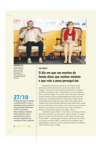 16 AGENDASÃOPAULO2017
AMANDAROCHA/ESPECIAL
SÃO CARLOS
O dia em que um menino de
favela disse que sonhos existem
e que vale a pena persegui-los
O Agenda São Carlos ﬁcou marcado por uma história de luta,
perseverança e pela apresentação de conceitos que fogem ao rigor
cientíﬁco. A ideia-chave da apresentação de Eduardo Lyra no auditório
da EPTV foi inesperada: sonhos e a capacidade de os jovens acreditarem
neles e torná-los realidade. “Tô contando a história da minha vida, de ter
nascido em favela, de ter tido amigos perdidos para o tráﬁco para ﬁcar
provado que o jovem pode sonhar, que é difícil, mas é possível. Sair da
senzala ainda é uma exceção para poucos ‘Edus’. Mas, quando a gente
consegue reunir numa sala tantas lideranças, tantas cabeças boas, acredito
que isso vai deixar de ser uma exceção e virar a regra. Isso, para as pessoas
refazerem o seu destino e não permitirem que o medo, a incerteza, a
pobreza, a violência, ditem onde elas vão chegar”, aﬁrmou.
E, depois dos slogan “É Nóis” e “Tamo Junto”, Lyra lançou o terceira
ideia, para exempliﬁcar o que disse acima: “Agora é comigo”. “Se a gente
quiser virar o jogo social do nosso país, se quiser deixar um futuro para
os nossos ﬁlhos - e quando a gente vira pai as coisas deixam de ser sobre
você e passa a ser sobre os ﬁlhos -, a gente vai ter de responder a uma
pergunta difícil: se vamos ter ou não a coragem de olhar para o problema
e dizer, problema, agora é comigo.”
27/10O Agenda São Carlos foi realizado
no auditório da EPTV e, entre as
autoridades presentes, estiveram o
diretor de Relações Institucionais
da EPTV, o vice-prefeito
Juliano Cardinali e o deputado
federal, Lobbe Neto, além de
representantes dos poderes
Executivo e Legislativo locais,
associações de classe e estudantes
AUDITÓRIO EPTV
A segunda edição do
Agenda foi realizada
com a presença dos
professores Leandro
Pereira Morais, da
Unesp, e Maria Zanin, da
Universidade Federal de
São Carlos
 