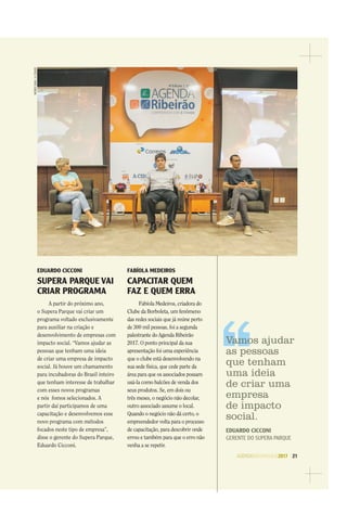 AGENDASÃOPAULO2017 21
EDUARDO CICCONI
SUPERA PARQUE VAI
CRIAR PROGRAMA
A partir do próximo ano,
o Supera Parque vai criar um
programa voltado exclusivamente
para auxiliar na criação e
desenvolvimento de empresas com
impacto social. “Vamos ajudar as
pessoas que tenham uma ideia
de criar uma empresa de impacto
social. Já houve um chamamento
para incubadoras do Brasil inteiro
que tenham interesse de trabalhar
com esses novos programas
e nós fomos selecionados. A
partir daí participamos de uma
capacitação e desenvolvemos esse
novo programa com métodos
focados neste tipo de empresa”,
disse o gerente do Supera Parque,
Eduardo Cicconi.
FABÍOLA MEDEIROS
CAPACITAR QUEM
FAZ E QUEM ERRA
Fabíola Medeiros, criadora do
Clube da Borboleta, um fenômeno
das redes sociais que já reúne perto
de 300 mil pessoas, foi a segunda
palestrante do Agenda Ribeirão
2017. O ponto principal da sua
apresentação foi uma experiência
que o clube está desenvolvendo na
sua sede física, que cede parte da
área para que os associados possam
usá-la como balcões de venda dos
seus produtos. Se, em dois ou
três meses, o negócio não decolar,
outro associado assume o local.
Quando o negócio não dá certo, o
empreendedor volta para o processo
de capacitação, para descobrir onde
errou e também para que o erro não
venha a se repetir.
WEBERSIAN/ACIDADE
Vamos ajudar
as pessoas
que tenham
uma ideia
de criar uma
empresa
de impacto
social.
EDUARDO CICCONI
GERENTE DO SUPERA PARQUE
 