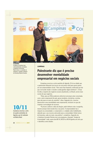 22 AGENDASÃOPAULO2017
DENNYCESARE/CÓDIGO19
CAMPINAS
Palestrante diz que é preciso
desenvolver mentalidade
empresarial em negócios sociais
Campinas encerrou a série paulista do Agenda. E foi na cidade que
o palestrante Eduardo Lyra tocou em um ponto vital para quem quiser
ser um empreendedor social. “Tem uma frase bastante conhecida que diz
que você pode mudar o mundo e ainda ganhar algum dinheiro”. A frase
foi dita a respeito dos negócios sociais atualmente, no Brasil, serem mais
sociais do que negócios.
“Hoje, para as ONGs poderem sobreviver precisam estar conectadas
com o setor empresarial do país, gerar produtos, iniciativas, receitas,
para não para no meio do caminho”, disse. Segundo ele, é preciso
desenvolver uma mentalidade mais empresarial, inclusive no que diz
respeito à arrecadação de recursos.
“É preciso cultivar a ideia da doação, pedir dinheiro não é vergonha,
mesmo porque todo mundo faz a sua parte. O empreendedor faz o
impacto na comunidade e o empresário e o cidadão estão trabalhando,
sabendo que o seu recurso está aindo para a comunidade. Então temos
de fomentar, cada vez mais, essa prática”, completou. Segundo ele,
o Instituto Gerando Falcões tem um programa, chamado “Amigo da
Comunidade” onde, quem doa R$ 10, R$ 20 ou R$ 40 ganha um selo que
o identiﬁca como doador.
ACADEMIA
A edição de Campinas teve
como palestrantes convidados
o professor da Unicamp,
Paulo Lemos, e o consultor de
empresas e, também, professor
da Unicamp, Roberto Gandara
10/11Campinas encerrou a série
de quatro seminários do
Agenda, que foi realizado
noVitória Hotel
 