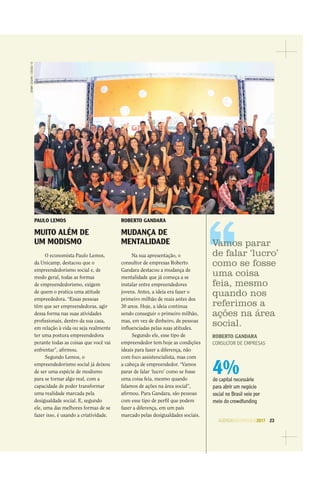 AGENDASÃOPAULO2017 23
4%do capital necessário
para abrir um negócio
social no Brasil veio por
meio do crowdfunding
PAULO LEMOS
MUITO ALÉM DE
UM MODISMO
O economista Paulo Lemos,
da Unicamp, destacou que o
empreendedorismo social e, de
modo geral, todas as formas
de empreendedorismo, exigem
de quem o pratica uma atitude
empreededora. “Essas pessoas
têm que ser empreendedoras, agir
dessa forma nas suas atividades
proﬁssionais, dentro da sua casa,
em relação à vida ou seja realmente
ter uma postura empreendedora
perante todas as coisas que você vai
enfrentar”, aﬁrmou.
Segundo Lemos, o
empreendedorismo social já deixou
de ser uma espécie de modismo
para se tornar algo real, com a
capacidade de poder transformar
uma realidade marcada pela
desigualdade social. E, segundo
ele, uma das melhores formas de se
fazer isso, é usando a criatividade.
ROBERTO GANDARA
MUDANÇA DE
MENTALIDADE
Na sua apresentação, o
consultor de empresas Roberto
Gandara destacou a mudança de
mentalidade que já começa a se
instalar entre empreendedores
jovens. Antes, a ideia era fazer o
primeiro milhão de reais antes dos
30 anos. Hoje, a ideia continua
sendo conseguir o primeiro milhão,
mas, em vez de dinheiro, de pessoas
inﬂuenciadas pelas suas atitudes.
Segundo ele, esse tipo de
empreendedor tem hoje as condições
ideais para fazer a diferença, não
com foco assistencialista, mas com
a cabeça de empreendedor. “Vamos
parar de falar ‘lucro’ como se fosse
uma coisa feia, mesmo quando
falamos de ações na área social”,
aﬁrmou. Para Gandara, são pessoas
com esse tipo de perﬁl que podem
fazer a diferença, em um país
marcado pelas desigualdades sociais.
DENNYCESARE/CÓDIGO19
Vamos parar
de falar ‘lucro’
como se fosse
uma coisa
feia, mesmo
quando nos
referimos a
ações na área
social.
ROBERTO GANDARA
CONSULTOR DE EMPRESAS
 