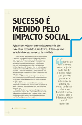 26 AGENDASÃOPAULO2017
Temos de
pensar sobre
como a gente
pode dividir
o nosso palco
com pessoas
que nunca
subiram em
um palco,
como podemos
colocar os
holofotes sobre
o outro. Isso é
liderança, visão
social.
EDUARDO LYRA
SUCESSO É
MEDIDO PELO
IMPACTO SOCIAL
Ações de um projeto de empreendedorismo social têm
como alvo a capacidade de interferirem, de forma positiva,
na realidade do seu entorno ou da sua cidade
“Temos de parar de falar sobre o nosso sucesso e começar
a falar sobre como a gente consegue compartilhar sucesso e
fazer com que ele chegue a outras bandas da sociedade, em
outros CEPs, como a gente pode dividir o nosso palco com
pessoas que nunca subiram em um palco, como podemos
colocar os holofotes sobre o outro. Isso é liderança, visão
social, protagonismo. Eu não quero viver em outro país, quero
construir um novo Brasil. Para fazer isso temos de engajar a
sociedade, a gente tem de despertar o melhor que existe nas
pessoas e dizer que se o seu desejo é mudar o Brasil existe um
lugar para você.”
A frase de Eduardo Lyra, que hoje gere uma das mais
bem-sucedidas experiências brasileiras de empreendedorismo
social, mostra que a prática dos negócios sociais tem sempre
em vista o outro.
Os negócios sociais, como também são chamados,
começaram a existir por causa da incapacidade de o Estado em
prover o cidadão de suas necessidades mais básicas, mas hoje
não são só isso.
Longe da ﬁlantropia, os empreendedores gerem as suas
empresas como negócios. Mas, a grande diferença em relação
ao empreendedorismo tradicional, é que não visa só o lucro,
mas formas de poder melhorar as comunidades onde estão
inseridos. Veja alguns exemplos, a seguir.
 