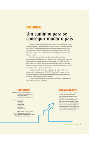 AGENDASÃOPAULO2017 3
EDITORIAL
Um caminho para se
conseguir mudar o país
Chegamos à quarta edição do Agenda, o grupo de seminários que procura
discutir problemas e apresentar soluções para as cidades. E, este ano, optamos
por discutir o empreendedorismo social, uma modalidade de negócios que
une a inovação (e a resiliência) inerente ao empreendedorismo, como um
ﬁm social. Não por acaso, esse tipo de atividade também é conhecida como
negócios sociais.
Para falar sobre isso tudo, convidamos o jornalista, escritor e
empreendedor social, Eduardo Lyra, que criou uma instituição que hoje atende
a mais de 1,2 mil famílias carentes da região de Poá, na Grande São Paulo,
onde mora. A sua história de vida, você vai conhecer ao longo das próximas
páginas, mas é um exemplo de como o meio, por mais asﬁxiante que seja, não
consegue se impor à determinação humana.
Assistir a uma palestra do Edu é algo digno de registro. E, por trás
de expressões inusitadas, como “É Nóis” e “Tamo Junto”, o que se vê é um
jovem que, apesar de tudo, aposta na solidariedade e em mais diálogo entre
diferentes, como forma de se mudar um país.
E, o que descobrimos neste Agenda foi que, felizmente, também temos
muitos “Edus” por aqui. Ainda bem.
O ciclo Agenda é uma realização da OA Eventos,
que integra as Empresas Pioneiras (EP).
Conta ainda com a participação da Diretoria
de Relações Institucionais do grupo e na
organização e parceria direta da Diretoria de
Jornais e Mídias Digitais, com o jornal A Cidade
(Ribeirão Preto) e os sites ACidade ON (Ribeirão,
Araraquara, São Carlos e Campinas). O evento
conta ainda com apoio de mídia das rádios CBN
e Jovem Pan e apoio institucional da EPTV.Todas
as empresas citadas integram o grupo EP.
EXPEDIENTE ORGANIZADORES
Antonio Carlos Coutinho Nogueira
José Bonifácio Coutinho Nogueira Filho
André Coutinho Nogueira
José Bonifácio Coutinho Nogueira Neto
Paulo Brasileiro
Josué Suzuki
Fernanda Freitas
Fernanda Caribé
Guilherme Aranha
Ligia Boareto
José Manuel Lourenço
Edição e textos: José Manuel Lourenço
Edição de fotos: Mariana Martins
Tratamento de imagens: Mariana Martins
Editor de arte: DanielTorrieri
GRUPO EPTV
PRODUÇÃO
REVISTA
AGENDA
2017
 