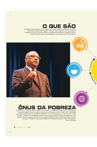 30 AGENDASÃOPAULO2017
ÔNUS DA POBREZAConhecido como poverty penalty em inglês, ônus da pobreza é o fenômeno que descreve como as pessoas
mais pobres pagam mais por produtos ou serviços do que pessoas de renda média e alta. Comparando
os custos de diversos itens em dois bairros de Mumbai, um bairro de periferia e um de alta renda, o autor
da tese, o indiano C. K. Prahalad (foto acima) concluiu que a população de baixa renda pagava de uma a
53 vezes mais pelo acesso a itens como arroz, ligações telefônicas, água e crédito. Esse custo excessivo
deve-se a monopólios locais, acesso inadequado, distribuição precária e fortes atravessadores.
(Fonte: Artemísia)
O QUE SÃOOs negócios sociais também são chamados de empresas sociais, empresas 2.5, empresas
BOP (base da pirâmide) ou negócios inclusivos. Podem distribuir seus lucros entre os
investidores e sócios, da mesma maneira que podem reinvestir todo o resultado no próprio
negócio de forma a gerar mais resultados e mais impacto social. (Fonte: Sebrae)
DIVULGAÇÃO
 