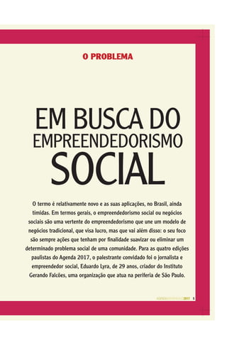 AGENDASÃOPAULO2017 5
O PROBLEMA
EM BUSCA DO
EMPREENDEDORISMO
SOCIALO termo é relativamente novo e as suas aplicações, no Brasil, ainda
tímidas. Em termos gerais, o empreendedorismo social ou negócios
sociais são uma vertente do empreendedorismo que une um modelo de
negócios tradicional, que visa lucro, mas que vai além disso: o seu foco
são sempre ações que tenham por ﬁnalidade suavizar ou eliminar um
determinado problema social de uma comunidade. Para as quatro edições
paulistas do Agenda 2017, o palestrante convidado foi o jornalista e
empreendedor social, Eduardo Lyra, de 29 anos, criador do Instituto
Gerando Falcões, uma organização que atua na periferia de São Paulo.
 