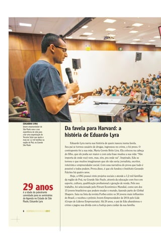 6 AGENDASÃOPAULO2017
EDUARDO LYRA
Jovem empreendedor de
São Paulo usou a sua
experiência de vida para
criar uma organização do
Terceiro Setor que ajuda a
mais de 1,2 mil famílias na
região de Poá, na Grande
São Paulo
29 anosé a idade do palestrante
convidado para os seminários
do Agenda no Estado de São
Paulo, Eduardo Lyra
Da favela para Harvard: a
história de Eduardo Lyra
Eduardo Lyra narra sua história de quem nasceu numa favela.
Seu pai se tornou usuário de drogas, ingressou no crime, e foi preso. O
contraponto foi a sua mãe, Maria Gorete Brito Lira. Ela colocou na cabeça
do ﬁlho, que ele podia ser maior e com esta frase mudou a sua vida: “Não
importa de onde você vem, mas, sim, pra onde vai”. Inspirado, Edu se
tornou o que muitos imaginaram que ele não seria: jornalista, escritor,
roteirista e empreendedor social. Com essa narrativa ele prova que tudo é
possível e todos podem. Prova disso, é que ele fundou o Instituto Gerando
Falcões há quatro anos.
Hoje, a ONG possui vinte projetos sociais e atende a 1,2 mil famílias
da região de Poá, na Grande São Paulo, através da educação com foco em
esporte, cultura, qualiﬁcação proﬁssional e geração de renda. Pelo seu
trabalho, foi selecionado pelo Fórum Econômico Mundial, como um dos
15 jovens brasileiros que podem mudar o mundo, fazendo parte do Global
Shapers. Saiu na lista da revista Forbes entre os 30 jovens mais inﬂuentes
do Brasil, e recebeu o prêmio Jovem Empreendedor de 2014 pelo Lide
(Grupo de Líderes Empresariais). Há 20 anos, o pai de Edu abandonou o
crime e pagou sua dívida com a Justiça para cuidar da sua família.
 