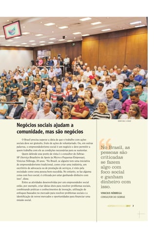 AGENDASÃOPAULO2017 7
WEBER SIAN / A CIDADE
Negócios sociais ajudam a
comunidade, mas são negócios
O Brasil precisa superar a ideia de que o trabalho com ações
sociais deve ser gratuito, fruto de ações de voluntariado. Ou, em outras
palavras, o empreendedorismo social é um negócio e deve permitir a
quem trabalha com ele as condições necessárias para se sustentar.
Quem defende esse ponto de vista é o consultor do Sebrae-
SP (Serviço Brasileiro de Apoio às Micro e Pequenas Empresas),
Vinicius Nóbrega, 30 anos. “No Brasil, se alguém tem uma iniciativa
de empreendedorismo tradicional, como criar uma indústria, um
escritório de advocacia ou de prestação de serviços, é visto pela
sociedade como uma pessoa bem-sucedida. No entanto, se faz alguma
coisa com foco social, é criticada por estar ganhando dinheiro com
isso”, disse.
Entre as atividades desenvolvidas por um empreendedor social
estão, por exemplo, criar ideias úteis para resolver problemas sociais,
combinando práticas e conhecimentos de inovação, utilização de
enfoques baseados no mercado para resolver problemas sociais e a
identiﬁcação de novos mercados e oportunidades para ﬁnanciar uma
missão social.
No Brasil, as
pessoas são
criticadas
se fazem
algo com
foco social
e ganham
dinheiro com
isso.
VINICIUS NÓBREGA
CONSULTOR DO SEBRAE
 