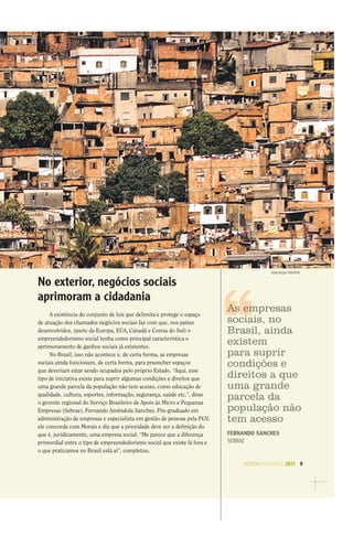 AGENDASÃOPAULO2017 9
DIVULGAÇAO FREEPICK
No exterior, negócios sociais
aprimoram a cidadania
A existência do conjunto de leis que delimita e protege o espaço
de atuação dos chamados negócios sociais faz com que, nos países
desenvolvidos, (parte da Europa, EUA, Canadá e Coreia do Sul) o
empreendedorismo social tenha como principal característica o
aprimoramento de ganhos sociais já existentes.
No Brasil, isso não acontece e, de certa forma, as empresas
sociais ainda funcionam, de certa forma, para preencher espaços
que deveriam estar sendo ocupados pelo próprio Estado. “Aqui, esse
tipo de iniciativa existe para suprir algumas condições e direitos que
uma grande parcela da população não tem acesso, como educação de
qualidade, cultura, esportes, informação, segurança, saúde etc.”, disse
o gerente regional do Serviço Brasileiro de Apoio às Micro e Pequenas
Empresas (Sebrae), Fernando Amêndola Sanches. Pós-graduado em
administração de empresas e especialista em gestão de pessoas pela FGV,
ele concorda com Morais e diz que a prioridade deve ser a deﬁnição do
que é, juridicamente, uma empresa social. “Me parece que a diferença
primordial entre o tipo de empreendedorismo social que existe lá fora e
o que praticamos no Brasil está aí”, completou.
As empresas
sociais, no
Brasil, ainda
existem
para suprir
condições e
direitos a que
uma grande
parcela da
população não
tem acesso
FERNANDO SANCHES
SEBRAE
 