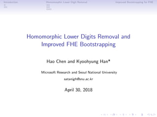 Introduction Homomorphic Lower Digit Removal Improved Bootstrapping for FHE
Homomorphic Lower Digits Removal and
Improved FHE Bootstrapping
Hao Chen and Kyoohyung Han*
Microsoft Research and Seoul National University
satanigh@snu.ac.kr
April 30, 2018
 