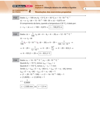 os fundamentos
da física 2
1
Unidade B
Capítulo 3 Dilatação térmica de sólidos e líquidos
Resoluções dos exercícios propostos
Capítulo
3
Dilatação térmica de sólidos e líquidos
P.22 Dados: L0 � 100 cm; θ0 � 0 °C; θ � 50 °C; α � 15 � 10�6
°C�1
∆L � α � L0 � ∆θ � 15 � 10�6
� 100 � 50 ⇒ ∆L � 0,075 cm
O comprimento da barra, quando a temperatura é 50 °C, é dado por:
L � L0 � ∆L ⇒ L � 100 � 0,075 ⇒ L � 100,075 m
P.23 Dados: ∆L � 1
100
L0; ∆θ � θ � θ0 � θ � 20; α � 12 � 10�6
°C�1
∆L � α � L0 � ∆θ
1
100
L0 � 12 � 10�6
� L0 � (θ � 20) ⇒ θ 20
1
100 12 10 6
� � �
� �
⇒
⇒ ⇒ ⇒ ⇒θ θ θ20
1
12 10
20
10
20 833,34
4
� � � � � ��
� 12
⇒ θ � 833,3 � 20 ⇒ θ � 853,3 °C
P.24 Dados: α1 � 16 � 10�6
°C�1
; α2 � 20 � 10�6
°C�1
Quando θ0 � 10 °C, temos: L0(1) � L0(2) � x
Quando θ � 110 °C, temos: L2 � L1 � 1 mm
Sendo: L2 � L0(2) � (1 � α2 � ∆θ) e L1 � L0(1) � (1 � α1 � ∆θ), temos:
L0(2) � (1 � α2 � ∆θ) � L0(1) � (1 � α1 � ∆θ) � 1
x � (1 � 20 � 10�6
� 100) � x � (1 � 16 � 10�6
� 100) � 1
x � (1,0020) � x � (1,0016) � 1
x
1
�
0 0004,
x � 2.500 mm ou x � 2,5 m
 
