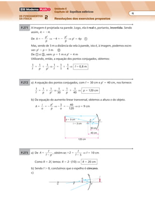 os fundamentos
da física 2
4
Unidade E
Capítulo 12 Espelhos esféricos
Resoluções dos exercícios propostosExercícios propostos
Os fundamentos da Física • Volume 42 • Capítulo 12
P.271 A imagem é projetada na parede. Logo, ela é real e, portanto, invertida. Sendo
assim, A � �4.
De A
p
p
’
� � ⇒ � � �4
’p
p
⇒ p’ � 4p �
Mas, sendo de 3 m a distância da vela à parede, isto é, à imagem, podemos escre-
ver: p’ � p � 3 m �
De � e �, vem: p � 1 m e p’ � 4 m
Utilizando, então, a equação dos pontos conjugados, obtemos:
1 1 1
’
1 1
1
1
4
0,8 m
f p p
� � � � �⇒ ⇒
f
f
P.272 a) A equação dos pontos conjugados, com f � 30 cm e p’ � 40 cm, nos fornece:
1 1 1
’f p p
� � ⇒
1
30
1 1
40
� �
p
⇒ p � 120 cm
30 cm
40 cm
120 cm
i � 3 cm
o � 9 cm
i
F V
P.273 a) De A
f
f p
�
�
, obtém-se:� �
�
2
5
f
f
⇒ f � 10 cm
Como R � 2f, temos: R � 2 � (10) ⇒ R � 20 cm
b) Sendo f � 0, concluímos que o espelho é côncavo.
c)
VF
o
i
C
b) Da equação do aumento linear transversal, obtemos a altura o do objeto.
A
i
o
p
p o
o
’ 3 40
120
9 cm� � � � � � �⇒ ⇒
 