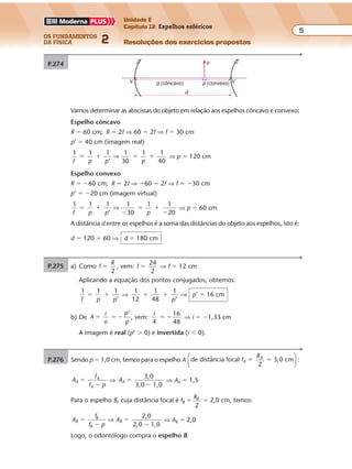 os fundamentos
da física 2
5
Unidade E
Capítulo 12 Espelhos esféricos
Resoluções dos exercícios propostosExercícios propostos
Os fundamentos da Física • Volume 52 • Capítulo 12
P.274
Vamos determinar as abscissas do objeto em relação aos espelhos côncavo e convexo:
Espelho côncavo
R � 60 cm; R � 2f ⇒ 60 � 2f ⇒ f � 30 cm
p’ � 40 cm (imagem real)
1 1 1 1
30
1 1
40f p p p
� � � �
’
⇒ ⇒ p � 120 cm
Espelho convexo
R � �60 cm; R � 2f ⇒ �60 � 2f ⇒ f � �30 cm
p’ � �20 cm (imagem virtual)
1 1 1 1
30
1 1
20f p p p
� �
�
� �
�’
⇒ ⇒ p � 60 cm
A distância d entre os espelhos é a soma das distâncias do objeto aos espelhos, isto é:
d � 120 � 60 ⇒ d � 180 cm
VV
d
o
p (côncavo) p (convexo)
P.275 a) Como f
R
2
� , vem: f
24
2
� ⇒ f � 12 cm
Aplicando a equação dos pontos conjugados, obtemos:
1 1 1
’f p p
� � ⇒
1
12
1
48
1
’
� �
p
⇒ p’ � 16 cm
b) De A
i
o
p
p
’
� � � , vem:
i
4
16
48
� � ⇒ i � �1,33 cm
A imagem é real (p’ � 0) e invertida (i � 0).
P.276 Sendo p � 1,0 cm, temos para o espelho A de distância focal
2
3,0 cmf
R
A
A
� �





 :
A
f
f p
A
A
A
�
�
⇒ AA
3,0
3,0 1,0
�
�
⇒ AA � 1,5
Para o espelho B, cuja distância focal é fB �
RB
2
� 2,0 cm, temos:
A
f
f p
AB
B
B
B
2,0
2,0 1,0
�
�
�
�
⇒ ⇒ AB � 2,0
Logo, o odontólogo compra o espelho B.
 