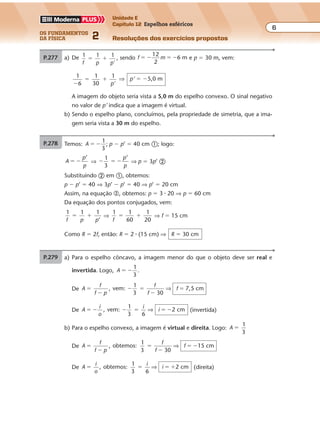 os fundamentos
da física 2
6
Unidade E
Capítulo 12 Espelhos esféricos
Resoluções dos exercícios propostosExercícios propostos
Os fundamentos da Física • Volume 62 • Capítulo 12
P.278 a) Para o espelho côncavo, a imagem menor do que o objeto deve ser real e
invertida. Logo, A
1
3
� � .
De A , vem:
1
3 30
7,5 cm�
�
� �
�
�
f
f p
f
f
f⇒
De A , vem:
1
3 6
cm� � � � � �
i
o
i
i⇒ 2 (invertida)
b) Para o espelho convexo, a imagem é virtual e direita. Logo: A
1
3
�
De A , obtemos:
1
3 30
1 cm�
�
�
�
� �
f
f p
f
f
f⇒ 5
De A , obtemos:
1
3 6
cm� � � �
i
o
i
i⇒ 2 (direita)
P.279 Temos: A
1
3
� � ; p � p’ � 40 cm �; logo:
A
p
p
’
� � ⇒ � � �
1
3
’p
p
⇒ p � 3p’ �
Substituindo � em �, obtemos:
p � p’ � 40 ⇒ 3p’ � p’ � 40 ⇒ p’ � 20 cm
Assim, na equação �, obtemos: p � 3 � 20 ⇒ p � 60 cm
Da equação dos pontos conjugados, vem:
1 1 1
’f p p
� � ⇒
1 1
60
1
20f
� � ⇒ f � 15 cm
Como R � 2f, então: R � 2 � (15 cm) ⇒ R � 30 cm
P.277 a) De 1
f p p'
1 1
� � , sendo f m
12
2
6 m� � � � e p � 30 m, vem:
1
6
1
30
1
�
� �
p'
⇒ p’ � �5,0 m
A imagem do objeto seria vista a 5,0 m do espelho convexo. O sinal negativo
no valor de p’ indica que a imagem é virtual.
b) Sendo o espelho plano, concluímos, pela propriedade de simetria, que a ima-
gem seria vista a 30 m do espelho.
P.278 a) Para o espelho côncavo, a imagem menor do que o objeto deve ser real e
invertida. Logo, A
1
3
� � .
De A , vem:
1
3 30
7,5 cm�
�
� �
�
�
f
f p
f
f
f⇒
De A , vem:
1
3 6
cm� � � � � �
i
o
i
i⇒ 2 (invertida)
b) Para o espelho convexo, a imagem é virtual e direita. Logo: A
1
3
�
De A , obtemos:
1
3 30
1 cm�
�
�
�
� �
f
f p
f
f
f⇒ 5
De A , obtemos:
1
3 6
cm� � � �
i
o
i
i⇒ 2 (direita)
P.279 Temos: A
1
3
� � ; p � p’ � 40 cm �; logo:
A
p
p
’
� � ⇒ � � �
1
3
’p
p
⇒ p � 3p’ �
Substituindo � em �, obtemos:
p � p’ � 40 ⇒ 3p’ � p’ � 40 ⇒ p’ � 20 cm
Assim, na equação �, obtemos: p � 3 � 20 ⇒ p � 60 cm
Da equação dos pontos conjugados, vem:
1 1 1
’f p p
� � ⇒
1 1
60
1
20f
� � ⇒ f � 15 cm
Como R � 2f, então: R � 2 � (15 cm) ⇒ R � 30 cm
Exercícios propostos
Os fundamentos da Física • Volume 62 • Capítulo 12
P.278 a) Para o espelho côncavo, a imagem menor do que o objeto deve ser real e
invertida. Logo, A
1
3
� � .
De A , vem:
1
3 30
7,5 cm�
�
� �
�
�
f
f p
f
f
f⇒
De A , vem:
1
3 6
cm� � � � � �
i
o
i
i⇒ 2 (invertida)
b) Para o espelho convexo, a imagem é virtual e direita. Logo: A
1
3
�
De A , obtemos:
1
3 30
1 cm�
�
�
�
� �
f
f p
f
f
f⇒ 5
De A , obtemos:
1
3 6
cm� � � �
i
o
i
i⇒ 2 (direita)
P.279 Temos: A
1
3
� � ; p � p’ � 40 cm �; logo:
A
p
p
’
� � ⇒ � � �
1
3
’p
p
⇒ p � 3p’ �
Substituindo � em �, obtemos:
p � p’ � 40 ⇒ 3p’ � p’ � 40 ⇒ p’ � 20 cm
Assim, na equação �, obtemos: p � 3 � 20 ⇒ p � 60 cm
Da equação dos pontos conjugados, vem:
1 1 1
’f p p
� � ⇒
1 1
60
1
20f
� � ⇒ f � 15 cm
Como R � 2f, então: R � 2 � (15 cm) ⇒ R � 30 cm
P.277 a) De 1
f p p'
1 1
� � , sendo f m
12
2
6 m� � � � e p � 30 m, vem:
1
6
1
30
1
�
� �
p'
⇒ p’ � �5,0 m
A imagem do objeto seria vista a 5,0 m do espelho convexo. O sinal negativo
no valor de p’ indica que a imagem é virtual.
b) Sendo o espelho plano, concluímos, pela propriedade de simetria, que a ima-
gem seria vista a 30 m do espelho.
Exercícios propostos
Os fundamentos da Física • Volume 62 • Capítulo 12
P.278 a) Para o espelho côncavo, a imagem menor do que o objeto deve ser real e
invertida. Logo, A
1
3
� � .
De A , vem:
1
3 30
7,5 cm�
�
� �
�
�
f
f p
f
f
f⇒
De A , vem:
1
3 6
cm� � � � � �
i
o
i
i⇒ 2 (invertida)
b) Para o espelho convexo, a imagem é virtual e direita. Logo: A
1
3
�
De A , obtemos:
1
3 30
1 cm�
�
�
�
� �
f
f p
f
f
f⇒ 5
De A , obtemos:
1
3 6
cm� � � �
i
o
i
i⇒ 2 (direita)
P.279 Temos: A
1
3
� � ; p � p’ � 40 cm �; logo:
A
p
p
’
� � ⇒ � � �
1
3
’p
p
⇒ p � 3p’ �
P.277 a) De 1
f p p'
1 1
� � , sendo f m
12
2
6 m� � � � e p � 30 m, vem:
1
6
1
30
1
�
� �
p'
⇒ p’ � �5,0 m
A imagem do objeto seria vista a 5,0 m do espelho convexo. O sinal negativo
no valor de p’ indica que a imagem é virtual.
b) Sendo o espelho plano, concluímos, pela propriedade de simetria, que a ima-
gem seria vista a 30 m do espelho.
Exercícios propostos
P.278 a) Para o espelho côncavo, a imagem menor do que o objeto deve ser real e
invertida. Logo, A
1
3
� � .
De A , vem:
1
3 30
7,5 cm�
�
� �
�
�
f
f p
f
f
f⇒
De A , vem:
1
3 6
cm� � � � � �
i
o
i
i⇒ 2 (invertida)
b) Para o espelho convexo, a imagem é virtual e direita. Logo: A
1
3
�
De A , obtemos:
1
3 30
1 cm�
�
�
�
� �
f
f p
f
f
f⇒ 5
De A , obtemos:
1
3 6
cm� � � �
i
o
i
i⇒ 2 (direita)
P.279 Temos: A
1
3
� � ; p � p’ � 40 cm �; logo:
A
p
p
’
� � ⇒ � � �
1
3
’p
p
⇒ p � 3p’ �
Substituindo � em �, obtemos:
p � p’ � 40 ⇒ 3p’ � p’ � 40 ⇒ p’ � 20 cm
Assim, na equação �, obtemos: p � 3 � 20 ⇒ p � 60 cm
Da equação dos pontos conjugados, vem:
1 1 1
’f p p
� � ⇒
1 1
60
1
20f
� � ⇒ f � 15 cm
Como R � 2f, então: R � 2 � (15 cm) ⇒ R � 30 cm
P.277 a) De 1
f p p'
1 1
� � , sendo f m
12
2
6 m� � � � e p � 30 m, vem:
1
6
1
30
1
�
� �
p'
⇒ p’ � �5,0 m
A imagem do objeto seria vista a 5,0 m do espelho convexo. O sinal negativo
no valor de p’ indica que a imagem é virtual.
b) Sendo o espelho plano, concluímos, pela propriedade de simetria, que a ima-
gem seria vista a 30 m do espelho.
 