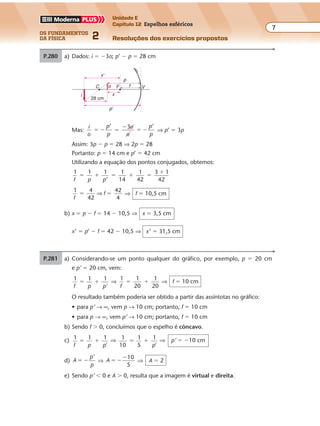 os fundamentos
da física 2
7
Unidade E
Capítulo 12 Espelhos esféricos
Resoluções dos exercícios propostosExercícios propostos
Os fundamentos da Física • Volume 72 • Capítulo 12
P.280 a) Dados: i � �3o; p’ � p � 28 cm
V
p
fC Fo
xi
x'
p'
28 cm
Mas:
i
o
p
p
’
� � �
�
� �
3o
o
p
p
’
⇒ p’ � 3p
Assim: 3p � p � 28 ⇒ 2p � 28
Portanto: p � 14 cm e p’ � 42 cm
Utilizando a equação dos pontos conjugados, obtemos:
1 1 1 1
14
1
42
3 1
42f p p
� � � � �
�
’
1 4
42
42
4f
f� �⇒ ⇒ f � 10,5 cm
b) x � p � f � 14 � 10,5 ⇒ x � 3,5 cm
x’ � p’ � f � 42 � 10,5 ⇒ x’ � 31,5 cm
P.281 a) Considerando-se um ponto qualquer do gráfico, por exemplo, p � 20 cm
e p’ � 20 cm, vem:
1
f p p'
1 1
� � ⇒
1
f
1
20
1
20
� � ⇒ f � 10 cm
O resultado também poderia ser obtido a partir das assíntotas no gráfico:
• para p’ → ∞, vem p → 10 cm; portanto, f � 10 cm
• para p → ∞, vem p’ → 10 cm; portanto, f � 10 cm
b) Sendo f � 0, concluímos que o espelho é côncavo.
c) 1
f p p
1 1
� �
'
⇒ 1
10
1
5
1
� �
p'
⇒ p’ � �10 cm
d) A
p'
p
� � ⇒ A � �
�10
5
⇒ A � 2
e) Sendo p’ � 0 e A � 0, resulta que a imagem é virtual e direita.
 