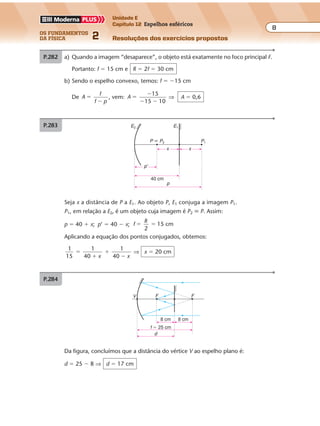 os fundamentos
da física 2
8
Unidade E
Capítulo 12 Espelhos esféricos
Resoluções dos exercícios propostosExercícios propostos
Os fundamentos da Física • Volume 82 • Capítulo 12
P.283
Seja x a distância de P a E1. Ao objeto P, E1 conjuga a imagem P1.
P1, em relação a E2, é um objeto cuja imagem é P2 � P. Assim:
p � 40 � x; p’ � 40 � x; f
R
2
15 cm� �
Aplicando a equação dos pontos conjugados, obtemos:
1
15
1
40
1
40
�
�
�
�x x
⇒ x � 20 cm
E2 E1
P1
40 cm
p
p'
P � P2
x x
P.284
Da figura, concluímos que a distância do vértice V ao espelho plano é:
d � 25 � 8 ⇒ d � 17 cm
f � 25 cm
d
FFV
8 cm 8 cm
P.282 a) Quando a imagem “desaparece”, o objeto está exatamente no foco principal F.
Portanto: f � 15 cm e R � 2f � 30 cm
b) Sendo o espelho convexo, temos: f � �15 cm
De A
f
f p
�
�
, vem: A
15
15 10
�
�
� �
⇒ A � 0,6
 