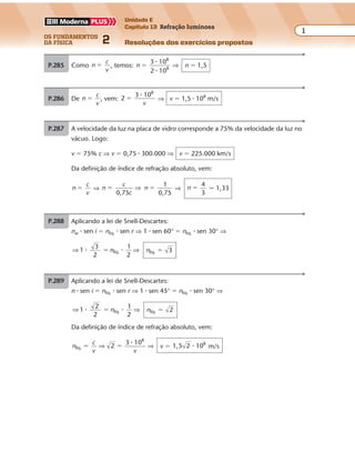os fundamentos
da física 2
1
Unidade E
Capítulo 13 Refração luminosa
Resoluções dos exercícios propostos
Exercícios propostos
Capítulo
13
Refração luminosa
P.285 Como n
c
v
� , temos: n
3 10
2 10
8
8
�
�
�
⇒ n � 1,5
P.286 De n
c
v
� , vem: 2
3 108
�
�
v
⇒ v � 1,5 � 108
m/s
P.287 A velocidade da luz na placa de vidro corresponde a 75% da velocidade da luz no
vácuo. Logo:
v � 75% c ⇒ v � 0,75 � 300.000 ⇒ v � 225.000 km/s
Da definição de índice de refração absoluto, vem:
n
c
v
� ⇒ n
c
c0,75
� ⇒ n
1
0,75
� ⇒ n
4
3
� � 1,33
P.288 Aplicando a lei de Snell-Descartes:
nar � sen i � nlíq. � sen r ⇒ 1 � sen 60° � nlíq. � sen 30° ⇒
⇒ ⇒1
3
2
1
2
líq.� �� n nlíq. 3�
P.289 Aplicando a lei de Snell-Descartes:
n � sen i � nlíq. � sen r ⇒ 1 � sen 45° � nlíq. � sen 30° ⇒
⇒ ⇒1
2
2
1
2
líq.� �� n nlíq. 2�
Da definição de índice de refração absoluto, vem:
n
c
v
líq.
8
2
3 10
� �⇒ ⇒
�
v
v � 1,5 2 108
� m/s
 
