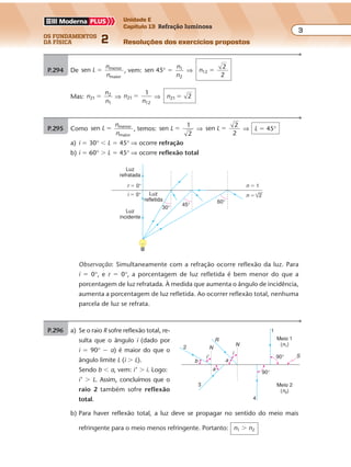 os fundamentos
da física 2
3
Unidade E
Capítulo 13 Refração luminosa
Resoluções dos exercícios propostosExercícios propostos
Os fundamentos da Física • Volume 32 • Capítulo 13
P.294 De sen menor
maior
L
n
n
� , vem: sen 45 1
2
° �
n
n
⇒ n12
2
2
�
Mas: n
n
n
21
2
1
� ⇒ n
n
21
12
1
� ⇒ n21 2�
P.295 Como sen menor
maior
L
n
n
� , temos: sen
1
2
L � ⇒ sen
2
2
L � ⇒ L � 45°
a) i � 30° � L � 45° ⇒ ocorre refração
b) i � 60° � L � 45° ⇒ ocorre reflexão total
30°
Luz
refletida
Luz
refratada
r � 0°
i � 0°
Luz
incidente
45°
60°
2
n � 1
n �
Observação: Simultaneamente com a refração ocorre reflexão da luz. Para
i � 0°, e r � 0°, a porcentagem de luz refletida é bem menor do que a
porcentagem de luz refratada. À medida que aumenta o ângulo de incidência,
aumenta a porcentagem de luz refletida. Ao ocorrer reflexão total, nenhuma
parcela de luz se refrata.
P.296 a) Se o raio R sofre reflexão total, re-
sulta que o ângulo i (dado por
i � 90° � a) é maior do que o
ângulo limite L (i � L).
Sendo b � a, vem: i’ � i. Logo:
i’ � L. Assim, concluímos que o
raio 2 também sofre reflexão
total.
b) Para haver reflexão total, a luz deve se propagar no sentido do meio mais
refringente para o meio menos refringente. Portanto: n1 � n2
2
3
4
1
Meio 2
(n2)
Meio 1
(n1)
90°
90°
R
N
N
a
S
b
a
i'
i
 