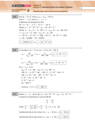 os fundamentos
da física 2
2
Unidade B
Capítulo 3 Dilatação térmica de sólidos e líquidos
Resoluções dos exercícios propostosExercícios propostos
Os fundamentos da Física • Volume 22 • Capítulo 3
P.25 Para θ0 � 15 °C, temos: L0(1) � L0(2) � 20 cm
Para θ � �5 °C, temos: L1 � L2 � x
A diferença de temperatura ∆θ é:
∆θ � θ � θ0 � �5 °C � 15 °C � �20 °C
Dados: α1 � 12 � 10�6
°C�1
; α2 � 18 � 10�6
°C�1
Sendo: L1 � L0(1) � (1 � α1 � ∆θ) e L2 � L0(2) � (1 � α2 � ∆θ), vem:
x � L0(1) � (1 � α1 � ∆θ) � L0(2) � (1 � α2 � ∆θ)
x � 20 � [1 � 12 � 10�6
� (�20)] � 20 � [1 � 18 � 10�6
� (�20)]
x � 20 � 0,0048 � 20 � 0,0072
x � 0,0024 cm ou x � 2,4 � 10�3
cm
P.26 a) Da figura: ∆LA � 4 cm; ∆LB � 2 cm; ∆θ � 100 °C
α
θ
A
A
A
L
L ( )
�
∆
∆0 �
⇒ αA
100 100
�
4
�
⇒ αA � 4 � 10�4
°C�1
e
α
θ
αB
B
B
B
L
L 100 100( )
� �
∆
∆0
2
� �
⇒ ⇒ αB � 2 � 10�4
°C�1
b) LA � LB � 4 cm
L0(A) � (1 � αA � ∆θ) � L0(B) � (1 � αB � ∆θ) � 4
100 � (1 � 4 � 10�4
� ∆θ) � 100 � (1 � 2 � 10�4
� ∆θ) � 4
100 � 4 � 10�2
� ∆θ � 100 � 2 � 10�2
� ∆θ � 4
4 � 10�2
� ∆θ � 2 � 10�2
� ∆θ � 4
2 � 10�2
� ∆θ � 4
∆θ � 200 °C
Como θ0 � 0 °C ⇒ θ � 200 °C
P.27 Dados: LB � LA � 30 cm �; αA � 2,4 � 10�5
°C�1
; αB � 1,2 � 10�5
°C�1
Conforme foi deduzido no exercício R.12:
L
L
A
B
B
A
�
α
α
Então:
L
L
L
L
A
B
A
B
1,2 10
2,4 10
1
2
5
5
� �
�
�
�
�
⇒ ⇒ LB � 2LA �
Substituindo � em �, temos: 2LA � LA � 30 cm ⇒ LA � 30 cm
Substituindo � em �, temos: LB � 2LA � 2 � 30 ⇒ LB � 60 cm
 