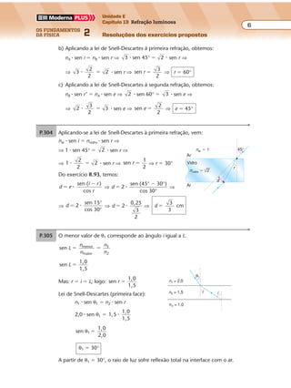 os fundamentos
da física 2
6
Unidade E
Capítulo 13 Refração luminosa
Resoluções dos exercícios propostosExercícios propostos
Os fundamentos da Física • Volume 62 • Capítulo 13
b) Aplicando a lei de Snell-Descartes à primeira refração, obtemos:
nA � sen i � nB � sen r ⇒ 3 sen 45 2� �° � sen r ⇒
⇒ 3
2
2
2� � � sen r ⇒ sen
3
2
r � ⇒ r � 60°
c) Aplicando a lei de Snell-Descartes à segunda refração, obtemos:
nB � sen r’ � nA � sen e ⇒ 2 � sen 60° � 3 � sen e ⇒
⇒ 2
3
3�
2
� � sen e ⇒ sen e �
2
2
⇒ e � 45°
P.304 Aplicando-se a lei de Snell-Descartes à primeira refração, vem:
nar � sen i � nvidro � sen r ⇒
⇒ 1 � sen 45° � 2 � sen r ⇒
⇒ 1
2
2
2� � � sen r ⇒ sen
1
2
r � ⇒ r � 30°
Do exercício R.93, temos:
d e
i r
r
sen ( )
cos
�
�
� ⇒ d 2
sen (45 30 )
cos 30
�
�
�
° °
°
⇒
⇒ d 2
sen
cos 30
� �
15°
°
⇒ d 2
0,25
3
� �
2
⇒ d
3
3
cm�
nar � 1
Ar
Ar
Vidro
45°
d
r
nvidro � 2
P.305 O menor valor de θ1 corresponde ao ângulo i igual a L.
sen menor
maior
3
2
L
n
n
n
n
� �
sen
1,0
1,5
L �
Mas: r � i � L; logo: sen
1,0
1,5
r �
Lei de Snell-Descartes (primeira face):
n1 � sen θ1 � n2 � sen r
2,0 � sen θ1 � 1,5
1,0
1,5
�
sen
1,0
2,0
1θ �
θ1 � 30°
A partir de θ1 � 30°, o raio de luz sofre reflexão total na interface com o ar.
n1 = 2,0
θ1
n2 = 1,5
n3 = 1,0
r i
 