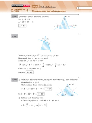 os fundamentos
da física 2
7
Unidade E
Capítulo 13 Refração luminosa
Resoluções dos exercícios propostosExercícios propostos
Os fundamentos da Física • Volume 72 • Capítulo 13
P.306 Aplicando a fórmula do desvio, obtemos:
∆ � i1 � i2 � A
∆ � 60° � 30° � 45°
∆ � 45° i2 � 30°i1 � 60°
A � 45°
45°
∆
P.307
i2
r2
(1) (1)
(2)
P.308 a) Na situação de desvio mínimo, os ângulos de incidência (i1) e de emergência
(i2) são iguais: i1 � i2 � i
Pela fórmula do desvio mínimo (δ), temos:
δ � 2i � A ⇒ 30° � 2i � 60° ⇒ i � 45°
b) A � 2r ⇒ 60° � 2r ⇒ r � 30°
c) Da lei de Snell-Descartes, vem:
n1 � sen i � n2 � sen r ⇒ 1 � sen 45° � n2 � sen 30° ⇒
⇒ 1
2
2
1
2
2� �� n ⇒ n2 2�
A � 60°
n1
n2
r
i i
60°
60°
60°
Temos: n1 � 1 (ar); n2 � 2 ; i1 � 0°; r1 � 0°; i2 � 90°
Na segunda face: n2 � sen r2 � n1 � sen i2
Sendo sen i2 � sen 90° � 1, vem:
2 � sen r2 � 1 � 1 ⇒ sen
1
2
2r � ⇒ sen
2
2
2r � ⇒ r2 � 45°
Como A � r1 � r2, vem: A � r2
Portanto: A � 45°
 