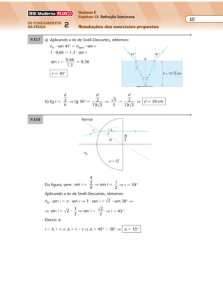 os fundamentos
da física 2
10
Unidade E
Capítulo 13 Refração luminosa
Resoluções dos exercícios propostos
Exercícios propostos
Os fundamentos da Física • Volume 102 • Capítulo 13
P.317
i ∆
r
R
nar
Normal
n � 2
R
2
Da figura, vem: sen sen
1
2
r
R
R
r� �2 ⇒ ⇒ r � 30°
Aplicando a lei de Snell-Descartes, obtemos:
nar � sen i � n � sen r ⇒ 1 � sen i � 2 � sen 30° ⇒
⇒ sen 2
1
2
seni i� �� ⇒
2
2
⇒ i � 45°
Desvio ∆:
i � ∆ � r ⇒ ∆ � i � r ⇒ ∆ � 45° � 30° ⇒ ∆ � 15°
P.318 a) Aplicando a lei de Snell-Descartes, obtemos:
nar � sen 41° � nágua � sen r
1 � 0,66 � 1,3 � sen r
sen
0,66
1,3
0,50r � �
r � 30°
41° 41°
r
r r
d
3 cmh = 10
i ∆
r
R
nar
n � 2
R
2
Da figura, vem: sen sen
1
2
r
R
R
r� �2 ⇒ ⇒ r � 30°
Aplicando a lei de Snell-Descartes, obtemos:
nar � sen i � n � sen r ⇒ 1 � sen i � 2 � sen 30° ⇒
⇒ sen 2
1
2
seni i� �� ⇒
2
2
⇒ i � 45°
Desvio ∆:
i � ∆ � r ⇒ ∆ � i � r ⇒ ∆ � 45° � 30° ⇒ ∆ � 15°
P.318 a) Aplicando a lei de Snell-Descartes, obtemos:
nar � sen 41° � nágua � sen r
1 � 0,66 � 1,3 � sen r
sen
0,66
1,3
0,50r � �
r � 30°
41° 41°
r
r r
d
3 cmh = 10
b) tg r �
d
h
2 ⇒ tg 30° �
d
2
10 3
⇒
3
3
2
10 3
�
d
⇒ d � 20 cm
⇒ sen 2
1
2
seni i� �� ⇒
2
2
⇒ i � 45°
Desvio ∆:
i � ∆ � r ⇒ ∆ � i � r ⇒ ∆ � 45° � 30° ⇒ ∆ � 15°
P.318 a) Aplicando a lei de Snell-Descartes, obtemos:
nar � sen 41° � nágua � sen r
1 � 0,66 � 1,3 � sen r
sen
0,66
1,3
0,50r � �
r � 30°
41° 41°
r
r r
d
3 cmh = 10
b) tg r �
d
h
2 ⇒ tg 30° �
d
2
10 3
⇒
3
3
2
10 3
�
d
⇒ d � 20 cm
Exercícios propostos
Os fundamentos da Física • Volume 102 • Capítulo 13
P.317
i ∆
r
R
nar
Normal
n � 2
R
2
Da figura, vem: sen sen
1
2
r
R
R
r� �2 ⇒ ⇒ r � 30°
Aplicando a lei de Snell-Descartes, obtemos:
nar � sen i � n � sen r ⇒ 1 � sen i � 2 � sen 30° ⇒
⇒ sen 2
1
2
seni i� �� ⇒
2
2
⇒ i � 45°
Desvio ∆:
i � ∆ � r ⇒ ∆ � i � r ⇒ ∆ � 45° � 30° ⇒ ∆ � 15°
P.318 a) Aplicando a lei de Snell-Descartes, obtemos:
nar � sen 41° � nágua � sen r
1 � 0,66 � 1,3 � sen r
sen
0,66
1,3
0,50r � �
r � 30°
41° 41°
r
r r
d
3 cmh = 10
b) tg r �
d
h
2 ⇒ tg 30° �
d
2
10 3
⇒
3
3
2
10 3
�
d
⇒ d � 20 cm
 