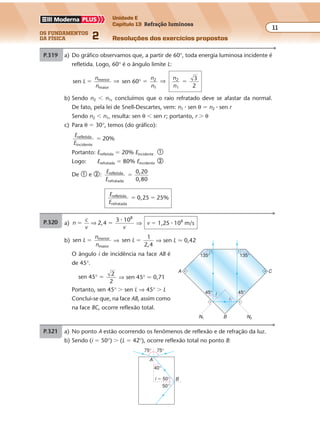 os fundamentos
da física 2
11
Unidade E
Capítulo 13 Refração luminosa
Resoluções dos exercícios propostos
Exercícios propostos
Os fundamentos da Física • Volume 112 • Capítulo 13
P.319 a) Do gráfico observamos que, a partir de 60°, toda energia luminosa incidente é
refletida. Logo, 60° é o ângulo limite L:
sen menor
maior
L
n
n
� ⇒ sen 60 2
1
° �
n
n
⇒
n
n
2
1
3
2
�
b) Sendo n2 � n1, concluímos que o raio refratado deve se afastar da normal.
De fato, pela lei de Snell-Descartes, vem: n1 � sen θ � n2 � sen r
Sendo n2 � n1, resulta: sen θ � sen r; portanto, r � θ
c) Para θ � 30°, temos (do gráfico):
E
E
refletida
incidente
20%�
Portanto: Erefletida � 20% Eincidente �
Logo: Erefratada � 80% Eincidente �
De � e �:
E
E
refletida
refratada
0,20
0,80
�
E
E
refletida
refratada
0,25 25%� �
P.320 a) No ponto A estão ocorrendo os fenômenos de reflexão e de refração da luz.
b) Sendo (i � 50°) � (L � 42°), ocorre reflexão total no ponto B:
75° 75°
40°
50°
i � 50°
A
B
Exercícios propostos
Os fundamentos da Física • Volume 112 • Capítulo 13
P.319 a) Do gráfico observamos que, a partir de 60°, toda energia luminosa incidente é
refletida. Logo, 60° é o ângulo limite L:
sen menor
maior
L
n
n
� ⇒ sen 60 2
1
° �
n
n
⇒
n
n
2
1
3
2
�
b) Sendo n2 � n1, concluímos que o raio refratado deve se afastar da normal.
De fato, pela lei de Snell-Descartes, vem: n1 � sen θ � n2 � sen r
Sendo n2 � n1, resulta: sen θ � sen r; portanto, r � θ
c) Para θ � 30°, temos (do gráfico):
E
E
refletida
incidente
20%�
Portanto: Erefletida � 20% Eincidente �
Logo: Erefratada � 80% Eincidente �
De � e �:
E
E
refletida
refratada
0,20
0,80
�
E
E
refletida
refratada
0,25 25%� �
P.320 a) No ponto A estão ocorrendo os fenômenos de reflexão e de refração da luz.
b) Sendo (i � 50°) � (L � 42°), ocorre reflexão total no ponto B:
75° 75°
40°
50°
i � 50°
A
B
Exercícios propostos
Os fundamentos da Física • Volume 122 • Capítulo 13
P.321 a) n
c
v v
2,4
3 108
� �⇒
�
⇒ v � 1,25 � 108
m/s
b) sen menor
maior
L
n
n
� ⇒ sen
1
2,4
L � ⇒ sen L � 0,42
O ângulo i de incidência na face AB é
de 45°.
sen 45
2
2
° � ⇒ sen 45° � 0,71
Portanto, sen 45° � sen L ⇒ 45° � L
Conclui-se que, na face AB, assim como
na face BC, ocorre reflexão total.
135° 135°
45°45° i
i
A C
Exercícios propostos
Os fundamentos da Física • Volume 112 • Capítulo 13
P.319 a) Do gráfico observamos que, a partir de 60°, toda energia luminosa incidente é
refletida. Logo, 60° é o ângulo limite L:
sen menor
maior
L
n
n
� ⇒ sen 60 2
1
° �
n
n
⇒
n
n
2
1
3
2
�
b) Sendo n2 � n1, concluímos que o raio refratado deve se afastar da normal.
De fato, pela lei de Snell-Descartes, vem: n1 � sen θ � n2 � sen r
Sendo n2 � n1, resulta: sen θ � sen r; portanto, r � θ
c) Para θ � 30°, temos (do gráfico):
E
E
refletida
incidente
20%�
Portanto: Erefletida � 20% Eincidente �
Logo: Erefratada � 80% Eincidente �
De � e �:
E
E
refletida
refratada
0,20
0,80
�
E
E
refletida
refratada
0,25 25%� �
P.320 a) No ponto A estão ocorrendo os fenômenos de reflexão e de refração da luz.
b) Sendo (i � 50°) � (L � 42°), ocorre reflexão total no ponto B:
75° 75°
40°
50°
i � 50°
A
B
Exercícios propostos
Os fundamentos da Física • Volume 122 • Capítulo 13
P.322 Dioptro B/A:
x
x
n
n
1
1’ ’
�
Então:
e
x
n
n
B B
A1’
� ⇒
39 1,3
1,4x1’
� ⇒ x’1 � 42 cm
Dioptro A/ar:
x
x
n
n
2
2’ ’
�
Então:
( )42 � e n (42 28) 1,4�
P.321 a) n
c
v v
2,4
3 108
� �⇒
�
⇒ v � 1,25 � 108
m/s
b) sen menor
maior
L
n
n
� ⇒ sen
1
2,4
L � ⇒ sen L � 0,42
O ângulo i de incidência na face AB é
de 45°.
sen 45
2
2
° � ⇒ sen 45° � 0,71
Portanto, sen 45° � sen L ⇒ 45° � L
Conclui-se que, na face AB, assim como
na face BC, ocorre reflexão total.
135° 135°
45°45° i
i
B
A C
N2N1
nar � 1
x'2
x'1
A
P
P'
B
nA � 1,4eA
eB
Ar
nB � 1,3x2
SA/ar
SB/A
x1
x
Exercícios propostos
Os fundamentos da Física • Volume 112 • Capítulo 13
P.319 a) Do gráfico observamos que, a partir de 60°, toda energia luminosa incidente é
refletida. Logo, 60° é o ângulo limite L:
sen menor
maior
L
n
n
� ⇒ sen 60 2
1
° �
n
n
⇒
n
n
2
1
3
2
�
b) Sendo n2 � n1, concluímos que o raio refratado deve se afastar da normal.
De fato, pela lei de Snell-Descartes, vem: n1 � sen θ � n2 � sen r
Sendo n2 � n1, resulta: sen θ � sen r; portanto, r � θ
c) Para θ � 30°, temos (do gráfico):
E
E
refletida
incidente
20%�
Portanto: Erefletida � 20% Eincidente �
Logo: Erefratada � 80% Eincidente �
De � e �:
E
E
refletida
refratada
0,20
0,80
�
E
E
refletida
refratada
0,25 25%� �
P.320 a) No ponto A estão ocorrendo os fenômenos de reflexão e de refração da luz.
b) Sendo (i � 50°) � (L � 42°), ocorre reflexão total no ponto B:
75° 75°
40°
50°
i � 50°
A
B
 