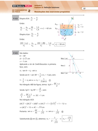 os fundamentos
da física 2
12
Unidade E
Capítulo 13 Refração luminosa
Resoluções dos exercícios propostos
Exercícios propostos
Os fundamentos da Física • Volume 132 • Capítulo 13
No triângulo ABD da figura, temos: tg θ �
�DC x
d
Sendo tg tg 30
3
3
θ � �° , vem:
3
3
1
2 3
1 cm�
�
�
DC
DC⇒
No triângulo ACD:
(AC )2
� (DC )2
� (AD)2
⇒ (AC )2
� 1 � 2 3
2
( ) � 1 � 12 ⇒
⇒ (AC )2
� 13 ⇒ AC � 13 cm
Portanto: sen
1
13
sen
1
13
α α� � �
DC
AC
⇒ �
Substituindo � em �, obtemos: n n2 2
1
1
13
13
2
� �
2 �
⇒
P.324 a) Sem a lâmina de plástico Com a lâmina de plástico
P.323 São dados:
θ � 30°
d � 2 3 cm
x � 1 cm
Aplicando a lei de Snell-Descartes à primeira
face, vem:
n1 � sen θ � n2 � sen α
Sendo sen θ � sen 30° � 1
2
e n1 � 1 (ar), vem:
1 � 1
2
� n2 sen α ⇒ n2
1
2 sen
�
α �
P.322 Dioptro B/A:
x
x
n
n
1
1’ ’
�
Então:
e
x
n
n
B B
A1’
� ⇒
39 1,3
1,4x1’
� ⇒ x’1 � 42 cm
Dioptro A/ar:
x
x
n
n
2
2’ ’
�
Então:
( )
’
42
2 ar
�
�
e
x
n
n
A A
⇒
(42 28) 1,4
12
�
�
x’
⇒ x’2 � 50 cm
d
α
θ
A
D C B
x
Meio 1 (ar)
Meio 2
Meio 1 (ar)
Portanto, sen 45° � sen L ⇒ 45° � L
Conclui-se que, na face AB, assim como
na face BC, ocorre reflexão total.
45°45° i
i
B N2N1
nar � 1
x'2
x'1
A
P
P'
B
nA � 1,4eA
eB
Ar
nB � 1,3x2
SA/ar
SB/A
x1
x
 