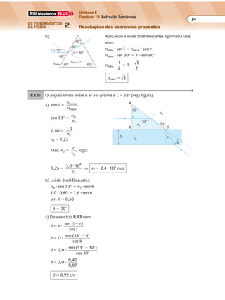 os fundamentos
da física 2
14
Unidade E
Capítulo 13 Refração luminosa
Resoluções dos exercícios propostos
P.325 a) Aplicando o princípio da reversibilidade da luz e obser-
vando que em A ocorre refração e reflexão, temos a
trajetória ilustrada ao lado.
B
A
60°
60°
60°
b) Aplicando a lei de Snell-Descartes à primeira face,
vem:
nvidro � sen i � nvácuo � sen r
nvidro � sen 30° � 1 � sen 60°
nvidro �
1
2
1
3
2
� �
nvidro � 3
nvácuo � 1
nvidro 60°
60°
30°
60°
i � 30°
r � 60°
60°
P.326 Aplicando a lei de Snell-Descartes à primeira e à segunda refração, obtemos:
n0 � sen 60° � n1 � sen r
n1 � sen r � n2 � sen 30°
Logo:
n0 � sen 60° � n2 � sen 30°
1
3
2
1
2
2� �� n
n2 3�
A lei de Snell-Descartes aplicada à
face interna do prisma fornece:
n2 � sen 60° � n1 � sen 90°
3
3
2
11� �� n
n1 � 1,5
n0 = 160°
r r
30°
60°
n1
n2
Exercícios propostos
Os fundamentos da Física • Volume 152 • Capítulo 13
P.327 O ângulo limite entre o ar e o prisma é L � 53° (veja figura).
a) sen menor
maior
L
n
n
�
sen 53 ar
2
° �
n
n
0,80
1,0
2
�
n
n2 � 1,25
Mas: n
c
v
2
2
� ; logo:
1,25
3,0 108
2
�
�
v
⇒ v2 � 2,4 � 108
m/s
b) Lei de Snell-Descartes:
nar � sen 53° � n3 � sen θ
1,0 � 0,80 � 1,6 � sen θ
sen θ � 0,50
θ � 30°
c) Do exercício R.93 vem:
d e
i r
r
sen ( )
cos
�
�
�
d D
sen (53 )
cos
�
�
�
° θ
θ
d 2,0
sen (53 30 )
cos 30
�
�
�
° °
°
d 2,0
0,40
0,87
� �
d � 0,92 cm
n2
θ
53°
53°
53°
A
B C
d
D
n3
nar
P.328 Na água, a luz vermelha é a que menos se aproxima da normal, isto é, a que menos
vando que em A ocorre refração e reflexão, temos a
trajetória ilustrada ao lado.
B
A
60°
60°
60°
b) Aplicando a lei de Snell-Descartes à primeira face,
vem:
nvidro � sen i � nvácuo � sen r
nvidro � sen 30° � 1 � sen 60°
nvidro �
1
2
1
3
2
� �
nvidro � 3
nvácuo � 1
nvidro 60°
60°
30°
60°
i � 30°
r � 60°
60°
P.326 Aplicando a lei de Snell-Descartes à primeira e à segunda refração, obtemos:
n0 � sen 60° � n1 � sen r
n1 � sen r � n2 � sen 30°
Logo:
n0 � sen 60° � n2 � sen 30°
1
3
2
1
2
2� �� n
n2 3�
A lei de Snell-Descartes aplicada à
face interna do prisma fornece:
n2 � sen 60° � n1 � sen 90°
3
3
2
11� �� n
n1 � 1,5
n0 = 160°
r r
30°
60°
n1
n2
 