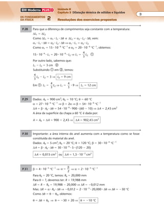 os fundamentos
da física 2
3
Unidade B
Capítulo 3 Dilatação térmica de sólidos e líquidos
Resoluções dos exercícios propostosExercícios propostos
Os fundamentos da Física • Volume 32 • Capítulo 3
P.28 Para que a diferença de comprimentos seja constante com a temperatura:
∆L1 � ∆L2
Como ∆L1 � α1 � L1 � ∆θ e ∆L2 � α2 � L2 � ∆θ, vem:
α1 � L1 � ∆θ � α2 � L2 � ∆θ ⇒ α1 � L1 � α2 � L2
Como α1 � 15 � 10�6
°C�1
e α2 � 20 � 10�6
°C�1
, obtemos:
15 � 10�6
� L1 � 20 � 10�6
� L2 ⇒ L1 �
4
3
L2 �
Por outro lado, sabemos que:
L1 � L2 � 3 cm �
Substituindo � em �, temos:
4
3
L2 � L2 � 3 ⇒ L2 � 9 cm
Em �: L1 �
4
3
L2 ⇒ L1 �
4
3
� 9 ⇒ L1 � 12 cm
P.29 Dados: A0 � 900 cm2
; θ0 � 10 °C; θ � 60 °C
α � 27 � 10�6
°C�1
⇒ β � 2α ⇒ β � 54 � 10�6
°C�1
∆A � β � A0 � ∆θ � 54 � 10�6
� 900 � (60 � 10) ⇒ ∆A � 2,43 cm2
A área da superfície da chapa a 60 °C é dada por:
A � A0 � ∆A � 900 � 2,43 ⇒ ∆A � 902,43 cm2
P.30 Importante: a área interna do anel aumenta com a temperatura como se fosse
constituída do material do anel.
Dados: A0 � 5 cm2
; θ0 � 20 °C; θ � 120 °C; β � 30 � 10�6
°C�1
∆A � β � A0 � ∆θ � 30 � 10�6
� 5 � (120 � 20)
∆A � 0,015 cm2
ou ∆A � 1,5 � 10�2
cm2
P.31 β � 4 � 10�5
°C�1
⇒ α
β
2
� ⇒ α � 2 � 10�5
°C�1
Para θ0 � 20 °C, temos: R0 � 20,000 mm
Para θ � ?, devemos ter: R � 19,988 mm
∆R � R � R0 � 19,988 � 20,000 ⇒ ∆R � �0,012 mm
Mas: ∆R � α � R0 � ∆θ ⇒ �0,012 � 2 � 10�5
� 20,000 � ∆θ ⇒ ∆θ � �30 °C
Como ∆θ � θ � θ0, obtemos:
θ � ∆θ � θ0 ⇒ θ � �30 � 20 ⇒ θ � �10 °C
 