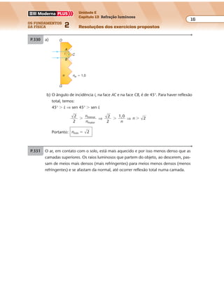 os fundamentos
da física 2
16
Unidade E
Capítulo 13 Refração luminosa
Resoluções dos exercícios propostos
nar � sen 90° � nágua � sen r ⇒ 1 � 1 �
4
3
sen� r ⇒
⇒ sen
3
4
r � ⇒ sen r � 0,75
Do gráfico, para sen r � 0,75, resulta: r � 50°
P.330 a)
nar � 1,0n
O
A
i C
B
G
b) O ângulo de incidência i, na face AC e na face CB, é de 45°. Para haver reflexão
total, temos:
45° � L ⇒ sen 45° � sen L
2
2
menor
maior
�
n
n
⇒
2
2
1,0
�
n
⇒ n 2�
Portanto: nmín 2�
P.331 O ar, em contato com o solo, está mais aquecido e por isso menos denso que as
camadas superiores. Os raios luminosos que partem do objeto, ao descerem, pas-
sam de meios mais densos (mais refringentes) para meios menos densos (menos
refringentes) e se afastam da normal, até ocorrer reflexão total numa camada.
 