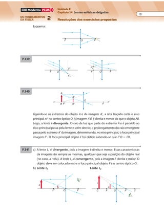 os fundamentos
da física 2
3
Unidade E
Capítulo 14 Lentes esféricas delgadas
Resoluções dos exercícios propostosExercícios propostos
Os fundamentos da Física • Volume 32 • Capítulo 14
Esquema:
F O F'
P.339
F' FO
F'sF'
OF
F's
P.340
x'x
O
FB'
A'
F'B
A
Ligando-se os extremos do objeto A e da imagem A’, a reta traçada corta o eixo
principal xx’ no centro óptico O. A imagem A’B’ é direita e menor do que o objeto AB.
Logo, a lente é divergente. O raio de luz que parte do extremo A e é paralelo ao
eixo principal passa pela lente e sofre desvio; o prolongamento do raio emergente
passa pelo extremo A’ da imagem, determinando, no eixo principal, o foco principal
imagem F’. O foco principal objeto F foi obtido sabendo-se que F’O � FO.
P.341 a) A lente L1 é divergente, pois a imagem é direita e menor. Essas características
da imagem são sempre as mesmas, qualquer que seja a posição do objeto real
(no caso, a vela). A lente L2 é convergente, pois a imagem é direita e maior. O
objeto deve ser colocado entre o foco principal objeto F e o centro óptico O.
b) Lente L1 Lente L2
F' FO
o
i
F F' C'OC
i
o
 