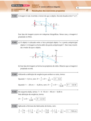 os fundamentos
da física 2
4
Unidade E
Capítulo 14 Lentes esféricas delgadas
Resoluções dos exercícios propostosExercícios propostos
Os fundamentos da Física • Volume 42 • Capítulo 14
P.342 A imagem é real, invertida e menor do que o objeto. Ela está situada entre F’ e C’:
F'FC B' C'
A'
OB
A
o
i
Esse tipo de imagem ocorre em máquinas fotográficas. Nesse caso, a imagem é
projetada no filme.
P.343 a) O objeto é colocado entre o foco principal objeto F e o ponto antiprincipal
objeto C. A imagem se forma além do ponto antiprincipal C’. Ela é real, inverti-
da e maior do que o objeto.
O
F'
FB
A
C
C' B'
A'
i
o
Tela
b) Esse tipo de imagem se forma nos projetores de slides. Observe que a imagem é
projetada na tela.
P.344 Utilizando a definição de vergência para ambos os casos, temos:
Quando f � 0,5 m, vem: D
f
D
1 1
0,5
� �⇒ ⇒ D � 2 di
Quando f � �20 cm � �0,20 m, vem: D
f
D
1 1
0,20
� �
�
⇒ ⇒ D � �5,0 di
P.345 Do esquema dado, temos: f � 4 � 10 cm � 40 cm � 0,40 m
Pela definição de vergência, temos:
D
f
D
1 1
0,40
� �⇒ ⇒ D � 2,5 di
P.346 Aplicando a fórmula dos fabricantes de lentes, vem:
1
1
1 1 1 1,5
2,0
1
1
75
1
75
2
1 1 2f
n
n R R f
� � � � � �











 ⇒











� � ⇒ f � �150 cm
 
