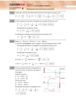 os fundamentos
da física 2
5
Unidade E
Capítulo 14 Lentes esféricas delgadas
Resoluções dos exercícios propostos
Exercícios propostos
Os fundamentos da Física • Volume 52 • Capítulo 14
P.350 Dados: f � �100 cm (lente divergente); i � �2 cm; p’ � �20 cm (imagem direita
e virtual)
a) Pela equação dos pontos conjugados, obtemos:
1 1 1
’
1
100
1 1
20f p p p
� �
�
� �
�
⇒ ⇒ p � 25 cm
Como
i
o
p
p o
’
, vem:
2 20
25
� � � �
�
⇒ o � 2,5 cm
b) Partindo da definição de aumento linear transversal, obtemos:
A
i
o
A
2
2,5
� �⇒ ⇒ A � 0,8
P.347 Utilizando a fórmula dos fabricantes de lentes à lente plano-convexa, vem:
D
f
n
n R
D
f
D
f
1
1
1 1 1,5
1
1
5 10
1
10 di2
1
2
� � � � � � � ��





 ⇒





 ⇒� �
�1 0,
P.348 a) Pela equação dos pontos conjugados (ou equação de Gauss), vem:
1 1 1
’
1 1
20
1
60f p p f
� � � �⇒ ⇒ f � 15 cm � 0,15 m
Da definição de vergência, temos:
D
f
D
1 1
0,15
� �⇒ ⇒ D � 6,7 di
b) Utilizando a equação do aumento linear transversal, vem:
A
p
p
A
’ 60
20
� � � �⇒ ⇒ A � �3
P.349 Dados: o � 10 cm; p � 50 cm; p’ � 2 m � 200 cm
a) A lente é convergente, pois a imagem é real (foi projetada sobre a tela).
Da equação dos pontos conjugados (ou equação de Gauss), vem:
1 1 1
’
1 1
50
1
200f p p f
� � � �⇒ ⇒ f � 40 cm � 0,4 m
Da definição de vergência, vem:
D
f
D
1 1
0,4
� �⇒ ⇒ D � 2,5 di
b) Como A
p
p
A
’
, obtemos:
200
50
� � � � ⇒ A � �4
c) De A
i
o
i
, vem: 4
10
� � � ⇒ i � �40 cm ⇒ i � �0,4 m
Exercícios propostos
Os fundamentos da Física • Volume 62 • Capítulo 14
P.351 Dados: p � p’ � 2 m; D � 2 di
a) f
D
f
1 1
2
� �⇒ ⇒ f � 0,5 m
Observe que p � p’ � 4f. Isso só acontece quando o objeto está no ponto anti-
principal objeto (p � 2f ). A imagem correspondente está no ponto antiprincipal
imagem (p’ � 2f ).
Portanto, só há uma solução para o problema. Para haver duas soluções, é
necessário que p � p’ � 4f.
p � p' � 2 m � 4f
iC F
C'F'
O
o
b) Como A
p
p
� �
’
e p � p’, vem: A � �1
P.352 As duas posições da lente correspondem a
uma troca entre as abscissas do objeto e
da imagem.
Podemos escrever:
p � p’ � 2,0 m �
p � p’ � 1,0 m �
De � e �, vem:
p � 1,5 m � 150 cm
p’ � 0,5 m � 50 cm
Da equação dos pontos conjugados, vem:
1 1 1
’
1 1
150
1
50f p p f
� � � �⇒ ⇒
⇒ f � 37,5 cm
p
D � 2,0 m
d � 1,0 m
p'
i1
i2
o
Anteparo
Anteparo
pp'
o
Exercícios propostos
Os fundamentos da Física • Volume 2 • Capítulo 14
P.350 Dados: f � �100 cm (lente divergente); i � �2 cm; p’ � �20 cm (imagem direita
e virtual)
a) Pela equação dos pontos conjugados, obtemos:
1 1 1
’
1
100
1 1
20f p p p
� �
�
� �
�
⇒ ⇒ p � 25 cm
Como
i
o
p
p o
’
, vem:
2 20
25
� � � �
�
⇒ o � 2,5 cm
b) Partindo da definição de aumento linear transversal, obtemos:
A
i
o
A
2
2,5
� �⇒ ⇒ A � 0,8
P.347 Utilizando a fórmula dos fabricantes de lentes à lente plano-convexa, vem:
D
f
n
n R
D
f
D
f
1
1
1 1 1,5
1
1
5 10
1
10 di2
1
2
� � � � � � � ��





 ⇒





 ⇒� �
�1 0,
P.348 a) Pela equação dos pontos conjugados (ou equação de Gauss), vem:
1 1 1
’
1 1
20
1
60f p p f
� � � �⇒ ⇒ f � 15 cm � 0,15 m
Da definição de vergência, temos:
D
f
D
1 1
0,15
� �⇒ ⇒ D � 6,7 di
b) Utilizando a equação do aumento linear transversal, vem:
A
p
p
A
’ 60
20
� � � �⇒ ⇒ A � �3
P.349 Dados: o � 10 cm; p � 50 cm; p’ � 2 m � 200 cm
a) A lente é convergente, pois a imagem é real (foi projetada sobre a tela).
Da equação dos pontos conjugados (ou equação de Gauss), vem:
1 1 1
’
1 1
50
1
200f p p f
� � � �⇒ ⇒ f � 40 cm � 0,4 m
Da definição de vergência, vem:
D
f
D
1 1
0,4
� �⇒ ⇒ D � 2,5 di
b) Como A
p
p
A
’
, obtemos:
200
50
� � � � ⇒ A � �4
c) De A
i
o
i
, vem: 4
10
� � � ⇒ i � �40 cm ⇒ i � �0,4 m
Exercícios propostos
Os fundamentos da Física • Volume 62 • Capítulo 14
P.351 Dados: p � p’ � 2 m; D � 2 di
a) f
D
f
1 1
2
� �⇒ ⇒ f � 0,5 m
Observe que p � p’ � 4f. Isso só acontece quando o objeto está no ponto anti-
principal objeto (p � 2f ). A imagem correspondente está no ponto antiprincipal
imagem (p’ � 2f ).
Portanto, só há uma solução para o problema. Para haver duas soluções, é
necessário que p � p’ � 4f.
p � p' � 2 m � 4f
iC F
C'F'
O
o
b) Como A
p
p
� �
’
e p � p’, vem: A � �1
P.352 As duas posições da lente correspondem a
uma troca entre as abscissas do objeto e
da imagem.
Podemos escrever:
p � p’ � 2,0 m �
p � p’ � 1,0 m �
De � e �, vem:
p � 1,5 m � 150 cm
p’ � 0,5 m � 50 cm
Da equação dos pontos conjugados, vem:
1 1 1
’
1 1
150
1
50f p p f
� � � �⇒ ⇒
⇒ f � 37,5 cm
p
D � 2,0 m
d � 1,0 m
p'
i1
i2
o
Anteparo
Anteparo
pp'
o
P.353 Este exercício corresponde à mesma situação do exercício anterior. Assim, para a
Exercícios propostos
Os fundamentos da Física • Volume 52 • Capítulo 14
P.350 Dados: f � �100 cm (lente divergente); i � �2 cm; p’ � �20 cm (imagem direita
e virtual)
a) Pela equação dos pontos conjugados, obtemos:
1 1 1
’
1
100
1 1
20f p p p
� �
�
� �
�
⇒ ⇒ p � 25 cm
Como
i
o
p
p o
’
, vem:
2 20
25
� � � �
�
⇒ o � 2,5 cm
b) Partindo da definição de aumento linear transversal, obtemos:
A
i
o
A
2
2,5
� �⇒ ⇒ A � 0,8
P.347 Utilizando a fórmula dos fabricantes de lentes à lente plano-convexa, vem:
D
f
n
n R
D
f
D
f
1
1
1 1 1,5
1
1
5 10
1
10 di2
1
2
� � � � � � � ��





 ⇒





 ⇒� �
�1 0,
P.348 a) Pela equação dos pontos conjugados (ou equação de Gauss), vem:
1 1 1
’
1 1
20
1
60f p p f
� � � �⇒ ⇒ f � 15 cm � 0,15 m
Da definição de vergência, temos:
D
f
D
1 1
0,15
� �⇒ ⇒ D � 6,7 di
b) Utilizando a equação do aumento linear transversal, vem:
A
p
p
A
’ 60
20
� � � �⇒ ⇒ A � �3
P.349 Dados: o � 10 cm; p � 50 cm; p’ � 2 m � 200 cm
a) A lente é convergente, pois a imagem é real (foi projetada sobre a tela).
Da equação dos pontos conjugados (ou equação de Gauss), vem:
1 1 1
’
1 1
50
1
200f p p f
� � � �⇒ ⇒ f � 40 cm � 0,4 m
Da definição de vergência, vem:
D
f
D
1 1
0,4
� �⇒ ⇒ D � 2,5 di
b) Como A
p
p
A
’
, obtemos:
200
50
� � � � ⇒ A � �4
c) De A
i
o
i
, vem: 4
10
� � � ⇒ i � �40 cm ⇒ i � �0,4 m
Exercícios propostos
Os fundamentos da Física • Volume 52 • Capítulo 14
P.350 Dados: f � �100 cm (lente divergente); i � �2 cm; p’ � �20 cm (imagem direita
e virtual)
a) Pela equação dos pontos conjugados, obtemos:
1 1 1
’
1
100
1 1
20f p p p
� �
�
� �
�
⇒ ⇒ p � 25 cm
Como
i
o
p
p o
’
, vem:
2 20
25
� � � �
�
⇒ o � 2,5 cm
b) Partindo da definição de aumento linear transversal, obtemos:
A
i
o
A
2
2,5
� �⇒ ⇒ A � 0,8
P.347 Utilizando a fórmula dos fabricantes de lentes à lente plano-convexa, vem:
D
f
n
n R
D
f
D
f
1
1
1 1 1,5
1
1
5 10
1
10 di2
1
2
� � � � � � � ��





 ⇒





 ⇒� �
�1 0,
P.348 a) Pela equação dos pontos conjugados (ou equação de Gauss), vem:
1 1 1
’
1 1
20
1
60f p p f
� � � �⇒ ⇒ f � 15 cm � 0,15 m
Da definição de vergência, temos:
D
f
D
1 1
0,15
� �⇒ ⇒ D � 6,7 di
b) Utilizando a equação do aumento linear transversal, vem:
A
p
p
A
’ 60
20
� � � �⇒ ⇒ A � �3
P.349 Dados: o � 10 cm; p � 50 cm; p’ � 2 m � 200 cm
a) A lente é convergente, pois a imagem é real (foi projetada sobre a tela).
Da equação dos pontos conjugados (ou equação de Gauss), vem:
1 1 1
’
1 1
50
1
200f p p f
� � � �⇒ ⇒ f � 40 cm � 0,4 m
Da definição de vergência, vem:
D
f
D
1 1
0,4
� �⇒ ⇒ D � 2,5 di
b) Como A
p
p
A
’
, obtemos:
200
50
� � � � ⇒ A � �4
c) De A
i
o
i
, vem: 4
10
� � � ⇒ i � �40 cm ⇒ i � �0,4 m
Exercícios propostos
Os fundamentos da Física • Volume 52 • Capítulo 14
P.350 Dados: f � �100 cm (lente divergente); i � �2 cm; p’ � �20 cm (imagem direita
e virtual)
a) Pela equação dos pontos conjugados, obtemos:
1 1 1
’
1
100
1 1
20f p p p
� �
�
� �
�
⇒ ⇒ p � 25 cm
Como
i
o
p
p o
’
, vem:
2 20
25
� � � �
�
⇒ o � 2,5 cm
b) Partindo da definição de aumento linear transversal, obtemos:
A
i
o
A
2
2,5
� �⇒ ⇒ A � 0,8
P.347 Utilizando a fórmula dos fabricantes de lentes à lente plano-convexa, vem:
D
f
n
n R
D
f
D
f
1
1
1 1 1,5
1
1
5 10
1
10 di2
1
2
� � � � � � � ��





 ⇒





 ⇒� �
�1 0,
P.348 a) Pela equação dos pontos conjugados (ou equação de Gauss), vem:
1 1 1
’
1 1
20
1
60f p p f
� � � �⇒ ⇒ f � 15 cm � 0,15 m
Da definição de vergência, temos:
D
f
D
1 1
0,15
� �⇒ ⇒ D � 6,7 di
b) Utilizando a equação do aumento linear transversal, vem:
A
p
p
A
’ 60
20
� � � �⇒ ⇒ A � �3
P.349 Dados: o � 10 cm; p � 50 cm; p’ � 2 m � 200 cm
a) A lente é convergente, pois a imagem é real (foi projetada sobre a tela).
Da equação dos pontos conjugados (ou equação de Gauss), vem:
1 1 1
’
1 1
50
1
200f p p f
� � � �⇒ ⇒ f � 40 cm � 0,4 m
Da definição de vergência, vem:
D
f
D
1 1
0,4
� �⇒ ⇒ D � 2,5 di
b) Como A
p
p
A
’
, obtemos:
200
50
� � � � ⇒ A � �4
c) De A
i
o
i
, vem: 4
10
� � � ⇒ i � �40 cm ⇒ i � �0,4 m
Exercícios propostos
Os fundamentos da Física • Volume 52 • Capítulo 14
P.350 Dados: f � �100 cm (lente divergente); i � �2 cm; p’ � �20 cm (imagem direita
e virtual)
a) Pela equação dos pontos conjugados, obtemos:
1 1 1
’
1
100
1 1
20f p p p
� �
�
� �
�
⇒ ⇒ p � 25 cm
Como
i
o
p
p o
’
, vem:
2 20
25
� � � �
�
⇒ o � 2,5 cm
b) Partindo da definição de aumento linear transversal, obtemos:
A
i
o
A
2
2,5
� �⇒ ⇒ A � 0,8
P.347 Utilizando a fórmula dos fabricantes de lentes à lente plano-convexa, vem:
D
f
n
n R
D
f
D
f
1
1
1 1 1,5
1
1
5 10
1
10 di2
1
2
� � � � � � � ��





 ⇒





 ⇒� �
�1 0,
P.348 a) Pela equação dos pontos conjugados (ou equação de Gauss), vem:
1 1 1
’
1 1
20
1
60f p p f
� � � �⇒ ⇒ f � 15 cm � 0,15 m
Da definição de vergência, temos:
D
f
D
1 1
0,15
� �⇒ ⇒ D � 6,7 di
b) Utilizando a equação do aumento linear transversal, vem:
A
p
p
A
’ 60
20
� � � �⇒ ⇒ A � �3
P.349 Dados: o � 10 cm; p � 50 cm; p’ � 2 m � 200 cm
a) A lente é convergente, pois a imagem é real (foi projetada sobre a tela).
Da equação dos pontos conjugados (ou equação de Gauss), vem:
1 1 1
’
1 1
50
1
200f p p f
� � � �⇒ ⇒ f � 40 cm � 0,4 m
Da definição de vergência, vem:
D
f
D
1 1
0,4
� �⇒ ⇒ D � 2,5 di
b) Como A
p
p
A
’
, obtemos:
200
50
� � � � ⇒ A � �4
c) De A
i
o
i
, vem: 4
10
� � � ⇒ i � �40 cm ⇒ i � �0,4 m
Exercícios propostos
Os fundamentos da Física • Volume 52 • Capítulo 14
P.350 Dados: f � �100 cm (lente divergente); i � �2 cm; p’ � �20 cm (imagem direita
e virtual)
a) Pela equação dos pontos conjugados, obtemos:
1 1 1
’
1
100
1 1
20f p p p
� �
�
� �
�
⇒ ⇒ p � 25 cm
Como
i
o
p
p o
’
, vem:
2 20
25
� � � �
�
⇒ o � 2,5 cm
b) Partindo da definição de aumento linear transversal, obtemos:
A
i
o
A
2
2,5
� �⇒ ⇒ A � 0,8
P.347 Utilizando a fórmula dos fabricantes de lentes à lente plano-convexa, vem:
D
f
n
n R
D
f
D
f
1
1
1 1 1,5
1
1
5 10
1
10 di2
1
2
� � � � � � � ��





 ⇒





 ⇒� �
�1 0,
P.348 a) Pela equação dos pontos conjugados (ou equação de Gauss), vem:
1 1 1
’
1 1
20
1
60f p p f
� � � �⇒ ⇒ f � 15 cm � 0,15 m
Da definição de vergência, temos:
D
f
D
1 1
0,15
� �⇒ ⇒ D � 6,7 di
b) Utilizando a equação do aumento linear transversal, vem:
A
p
p
A
’ 60
20
� � � �⇒ ⇒ A � �3
P.349 Dados: o � 10 cm; p � 50 cm; p’ � 2 m � 200 cm
a) A lente é convergente, pois a imagem é real (foi projetada sobre a tela).
Da equação dos pontos conjugados (ou equação de Gauss), vem:
1 1 1
’
1 1
50
1
200f p p f
� � � �⇒ ⇒ f � 40 cm � 0,4 m
Da definição de vergência, vem:
D
f
D
1 1
0,4
� �⇒ ⇒ D � 2,5 di
b) Como A
p
p
A
’
, obtemos:
200
50
� � � � ⇒ A � �4
c) De A
i
o
i
, vem: 4
10
� � � ⇒ i � �40 cm ⇒ i � �0,4 m
Exercícios propostos
Os fundamentos da Física • Volume 52 • Capítulo 14
P.350 Dados: f � �100 cm (lente divergente); i � �2 cm; p’ � �20 cm (imagem direita
e virtual)
a) Pela equação dos pontos conjugados, obtemos:
1 1 1
’
1
100
1 1
20f p p p
� �
�
� �
�
⇒ ⇒ p � 25 cm
Como
i
o
p
p o
’
, vem:
2 20
25
� � � �
�
⇒ o � 2,5 cm
b) Partindo da definição de aumento linear transversal, obtemos:
A
i
o
A
2
2,5
� �⇒ ⇒ A � 0,8
P.347 Utilizando a fórmula dos fabricantes de lentes à lente plano-convexa, vem:
D
f
n
n R
D
f
D
f
1
1
1 1 1,5
1
1
5 10
1
10 di2
1
2
� � � � � � � ��





 ⇒





 ⇒� �
�1 0,
P.348 a) Pela equação dos pontos conjugados (ou equação de Gauss), vem:
1 1 1
’
1 1
20
1
60f p p f
� � � �⇒ ⇒ f � 15 cm � 0,15 m
Da definição de vergência, temos:
D
f
D
1 1
0,15
� �⇒ ⇒ D � 6,7 di
b) Utilizando a equação do aumento linear transversal, vem:
A
p
p
A
’ 60
20
� � � �⇒ ⇒ A � �3
P.349 Dados: o � 10 cm; p � 50 cm; p’ � 2 m � 200 cm
a) A lente é convergente, pois a imagem é real (foi projetada sobre a tela).
Da equação dos pontos conjugados (ou equação de Gauss), vem:
1 1 1
’
1 1
50
1
200f p p f
� � � �⇒ ⇒ f � 40 cm � 0,4 m
Da definição de vergência, vem:
D
f
D
1 1
0,4
� �⇒ ⇒ D � 2,5 di
b) Como A
p
p
A
’
, obtemos:
200
50
� � � � ⇒ A � �4
c) De A
i
o
i
, vem: 4
10
� � � ⇒ i � �40 cm ⇒ i � �0,4 m
 