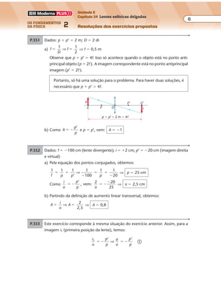os fundamentos
da física 2
6
Unidade E
Capítulo 14 Lentes esféricas delgadas
Resoluções dos exercícios propostos
Exercícios propostos
P.351 Dados: p � p’ � 2 m; D � 2 di
a) f
D
f
1 1
2
� �⇒ ⇒ f � 0,5 m
Observe que p � p’ � 4f. Isso só acontece quando o objeto está no ponto anti-
principal objeto (p � 2f ). A imagem correspondente está no ponto antiprincipal
imagem (p’ � 2f ).
Portanto, só há uma solução para o problema. Para haver duas soluções, é
necessário que p � p’ � 4f.
p � p' � 2 m � 4f
iC F
C'F'
O
o
b) Como A
p
p
� �
’
e p � p’, vem: A � �1
P.352 As duas posições da lente correspondem a
uma troca entre as abscissas do objeto e
da imagem.
Podemos escrever:
p � p’ � 2,0 m �
p � p’ � 1,0 m �
De � e �, vem:
p � 1,5 m � 150 cm
p’ � 0,5 m � 50 cm
Da equação dos pontos conjugados, vem:
1 1 1
’
1 1
150
1
50f p p f
� � � �⇒ ⇒
⇒ f � 37,5 cm
p
D � 2,0 m
d � 1,0 m
p'
i1
i2
o
Anteparo
Anteparo
pp'
o
P.353 Este exercício corresponde à mesma situação do exercício anterior. Assim, para a
imagem i1 (primeira posição da lente), temos:
i
o
p
p
a
o
p
p
1 ’ ’
� � � �⇒ �
Exercícios propostos
Os fundamentos da Física • Volume 62 • Capítulo 14
P.351 Dados: p � p’ � 2 m; D � 2 di
a) f
D
f
1 1
2
� �⇒ ⇒ f � 0,5 m
Observe que p � p’ � 4f. Isso só acontece quando o objeto está no ponto anti-
principal objeto (p � 2f ). A imagem correspondente está no ponto antiprincipal
imagem (p’ � 2f ).
Portanto, só há uma solução para o problema. Para haver duas soluções, é
necessário que p � p’ � 4f.
p � p' � 2 m � 4f
iC F
C'F'
O
o
b) Como A
p
p
� �
’
e p � p’, vem: A � �1
P.352 As duas posições da lente correspondem a
uma troca entre as abscissas do objeto e
da imagem.
Podemos escrever:
p � p’ � 2,0 m �
p � p’ � 1,0 m �
De � e �, vem:
p � 1,5 m � 150 cm
p’ � 0,5 m � 50 cm
Da equação dos pontos conjugados, vem:
1 1 1
’
1 1
150
1
50f p p f
� � � �⇒ ⇒
⇒ f � 37,5 cm
p
D � 2,0 m
d � 1,0 m
p'
i1
i2
o
Anteparo
Anteparo
pp'
o
P.353 Este exercício corresponde à mesma situação do exercício anterior. Assim, para a
imagem i1 (primeira posição da lente), temos:
i
o
p
p
a
o
p
p
1 ’ ’
� � � �⇒ �
P.350 Dados: f � �100 cm (lente divergente); i � �2 cm; p’ � �20 cm (imagem direita
e virtual)
a) Pela equação dos pontos conjugados, obtemos:
1 1 1
’
1
100
1 1
20f p p p
� �
�
� �
�
⇒ ⇒ p � 25 cm
Como
i
o
p
p o
’
, vem:
2 20
25
� � � �
�
⇒ o � 2,5 cm
b) Partindo da definição de aumento linear transversal, obtemos:
A
i
o
A
2
2,5
� �⇒ ⇒ A � 0,8
1 1 1
’
1 1
20
1
60f p p f
� � � �⇒ ⇒ f � 15 cm � 0,15 m
Da definição de vergência, temos:
D
f
D
1 1
0,15
� �⇒ ⇒ D � 6,7 di
b) Utilizando a equação do aumento linear transversal, vem:
A
p
p
A
’ 60
20
� � � �⇒ ⇒ A � �3
P.349 Dados: o � 10 cm; p � 50 cm; p’ � 2 m � 200 cm
a) A lente é convergente, pois a imagem é real (foi projetada sobre a tela).
Da equação dos pontos conjugados (ou equação de Gauss), vem:
1 1 1
’
1 1
50
1
200f p p f
� � � �⇒ ⇒ f � 40 cm � 0,4 m
Da definição de vergência, vem:
D
f
D
1 1
0,4
� �⇒ ⇒ D � 2,5 di
b) Como A
p
p
A
’
, obtemos:
200
50
� � � � ⇒ A � �4
c) De A
i
o
i
, vem: 4
10
� � � ⇒ i � �40 cm ⇒ i � �0,4 m
Exercícios propostos
Os fundamentos da Física • Volume 62 • Capítulo 14
P.351 Dados: p � p’ � 2 m; D � 2 di
a) f
D
f
1 1
2
� �⇒ ⇒ f � 0,5 m
Observe que p � p’ � 4f. Isso só acontece quando o objeto está no ponto anti-
principal objeto (p � 2f ). A imagem correspondente está no ponto antiprincipal
imagem (p’ � 2f ).
Portanto, só há uma solução para o problema. Para haver duas soluções, é
necessário que p � p’ � 4f.
p � p' � 2 m � 4f
iC F
C'F'
O
o
b) Como A
p
p
� �
’
e p � p’, vem: A � �1
P.352 As duas posições da lente correspondem a
uma troca entre as abscissas do objeto e
da imagem.
Podemos escrever:
p � p’ � 2,0 m �
p � p’ � 1,0 m �
De � e �, vem:
p � 1,5 m � 150 cm
p’ � 0,5 m � 50 cm
Da equação dos pontos conjugados, vem:
1 1 1
’
1 1
150
1
50f p p f
� � � �⇒ ⇒
⇒ f � 37,5 cm
p
D � 2,0 m
d � 1,0 m
p'
i1
i2
o
Anteparo
Anteparo
pp'
o
P.353 Este exercício corresponde à mesma situação do exercício anterior. Assim, para a
imagem i1 (primeira posição da lente), temos:
i
o
p
p
a
o
p
p
1 ’ ’
� � � �⇒ �
P.350 Dados: f � �100 cm (lente divergente); i � �2 cm; p’ � �20 cm (imagem direita
e virtual)
a) Pela equação dos pontos conjugados, obtemos:
1 1 1
’
1
100
1 1
20f p p p
� �
�
� �
�
⇒ ⇒ p � 25 cm
Como
i
o
p
p o
’
, vem:
2 20
25
� � � �
�
⇒ o � 2,5 cm
b) Partindo da definição de aumento linear transversal, obtemos:
A
i
o
A
2
2,5
� �⇒ ⇒ A � 0,8
P.348 a) Pela equação dos pontos conjugados (ou equação de Gauss), vem:
1 1 1
’
1 1
20
1
60f p p f
� � � �⇒ ⇒ f � 15 cm � 0,15 m
Da definição de vergência, temos:
D
f
D
1 1
0,15
� �⇒ ⇒ D � 6,7 di
b) Utilizando a equação do aumento linear transversal, vem:
A
p
p
A
’ 60
20
� � � �⇒ ⇒ A � �3
P.349 Dados: o � 10 cm; p � 50 cm; p’ � 2 m � 200 cm
a) A lente é convergente, pois a imagem é real (foi projetada sobre a tela).
Da equação dos pontos conjugados (ou equação de Gauss), vem:
1 1 1
’
1 1
50
1
200f p p f
� � � �⇒ ⇒ f � 40 cm � 0,4 m
Da definição de vergência, vem:
D
f
D
1 1
0,4
� �⇒ ⇒ D � 2,5 di
b) Como A
p
p
A
’
, obtemos:
200
50
� � � � ⇒ A � �4
c) De A
i
o
i
, vem: 4
10
� � � ⇒ i � �40 cm ⇒ i � �0,4 m
 