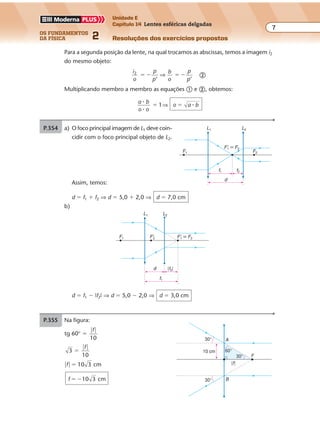 os fundamentos
da física 2
7
Unidade E
Capítulo 14 Lentes esféricas delgadas
Resoluções dos exercícios propostosExercícios propostos
Os fundamentos da Física • Volume 72 • Capítulo 14
Para a segunda posição da lente, na qual trocamos as abscissas, temos a imagem i2
do mesmo objeto:
i
o
p
p
b
o
p
p
2
’ ’
� � � �⇒ �
Multiplicando membro a membro as equações � e �, obtemos:
a b
o o
o a b1
�
�
�� �⇒
P.354 a) O foco principal imagem de L1 deve coin-
cidir com o foco principal objeto de L2.
Assim, temos:
d � f1 � f2 ⇒ d � 5,0 � 2,0 ⇒ d � 7,0 cm
b)
F'1 � F2
f1 f2
d
F2
L1 L2
F1
F'1 � F2F'2F1
d
f1
|f2|
L1 L2
d � f1 � |f2| ⇒ d � 5,0 � 2,0 ⇒ d � 3,0 cm
P.355 Na figura:
tg 60° �
� �f
10
3 �
� �f
10
� � �f 10 3 cm
f 10 3 cm� �
30°
10 cm 60°
30° F
|f|
30°
A
B
 