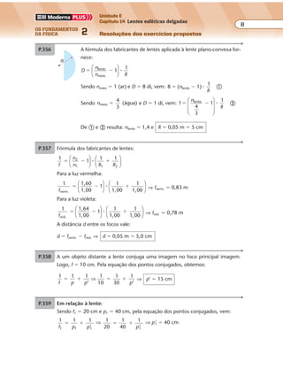 os fundamentos
da física 2
8
Unidade E
Capítulo 14 Lentes esféricas delgadas
Resoluções dos exercícios propostos
Exercícios propostos
Os fundamentos da Física • Volume 82 • Capítulo 14
P.357 A fórmula dos fabricantes de lentes aplicada à lente plano-convexa for-
nece:
D
n
n R
1
1lente
meio
� �





 �
Sendo nmeio � 1 (ar) e D � 8 di, vem: 8 1)
1
lente� �(n
R
� �
Sendo nmeio
4
3
(água)� e D � 1 di, vem: 1
1
4
3
1lente
� �
n
R








� �
De � e � resulta: nlente � 1,4 e R � 0,05 m � 5 cm
R
P.356 Fórmula dos fabricantes de lentes:
1
1
1 12
1 1 2f
n
n R R
� � �











�
Para a luz vermelha:
1 1,60
1,00
1
1
1,00
1
1,00verm.f
� � �











� ⇒ fverm. � 0,83 m
Para a luz violeta:
1 1,64
1,00
1
1
1,00
1
1,00viol.f
� � �











� ⇒ fviol. � 0,78 m
A distância d entre os focos vale:
d � fverm. � fviol. ⇒ d � 0,05 m � 5,0 cm
P.358 A um objeto distante a lente conjuga uma imagem no foco principal imagem.
Logo, f � 10 cm. Pela equação dos pontos conjugados, obtemos:
1 1 1
’
1
10
1
30
1
’f p p p
� � � �⇒ ⇒ p’ � 15 cm
P.359 Em relação à lente:
Sendo f1 � 20 cm e p1 � 40 cm, pela equação dos pontos conjugados, vem:
1
f p p1 1 1
1 1
’
� � ⇒ 1
20
1
40
1
’1
� �
p
⇒ p’1 � 40 cm
Exercícios propostos
Os fundamentos da Física • Volume 82 • Capítulo 14
P.357 A fórmula dos fabricantes de lentes aplicada à lente plano-convexa for-
nece:
D
n
n R
1
1lente
meio
� �





 �
Sendo nmeio � 1 (ar) e D � 8 di, vem: 8 1)
1
lente� �(n
R
� �
Sendo nmeio
4
3
(água)� e D � 1 di, vem: 1
1
4
3
1lente
� �
n
R








� �
De � e � resulta: nlente � 1,4 e R � 0,05 m � 5 cm
R
P.356 Fórmula dos fabricantes de lentes:
1
1
1 12
1 1 2f
n
n R R
� � �











�
Para a luz vermelha:
1 1,60
1,00
1
1
1,00
1
1,00verm.f
� � �











� ⇒ fverm. � 0,83 m
Para a luz violeta:
1 1,64
1,00
1
1
1,00
1
1,00viol.f
� � �











� ⇒ fviol. � 0,78 m
A distância d entre os focos vale:
d � fverm. � fviol. ⇒ d � 0,05 m � 5,0 cm
P.358 A um objeto distante a lente conjuga uma imagem no foco principal imagem.
Logo, f � 10 cm. Pela equação dos pontos conjugados, obtemos:
Exercícios propostos
Os fundamentos da Física • Volume 82 • Capítulo 14
P.357 A fórmula dos fabricantes de lentes aplicada à lente plano-convexa for-
nece:
D
n
n R
1
1lente
meio
� �





 �
Sendo nmeio � 1 (ar) e D � 8 di, vem: 8 1)
1
lente� �(n
R
� �
Sendo nmeio
4
3
(água)� e D � 1 di, vem: 1
1
4
3
1lente
� �
n
R








� �
De � e � resulta: nlente � 1,4 e R � 0,05 m � 5 cm
R
P.356 Fórmula dos fabricantes de lentes:
1
1
1 12
1 1 2f
n
n R R
� � �











�
Para a luz vermelha:
1 1,60
1,00
1
1
1,00
1
1,00verm.f
� � �











� ⇒ fverm. � 0,83 m
Para a luz violeta:
1 1,64
1,00
1
1
1,00
1
1,00viol.f
� � �











� ⇒ fviol. � 0,78 m
A distância d entre os focos vale:
d � fverm. � fviol. ⇒ d � 0,05 m � 5,0 cm
P.358 A um objeto distante a lente conjuga uma imagem no foco principal imagem.
Logo, f � 10 cm. Pela equação dos pontos conjugados, obtemos:
1 1 1
’
1
10
1
30
1
’f p p p
� � � �⇒ ⇒ p’ � 15 cm
P.359 Em relação à lente:
Sendo f1 � 20 cm e p1 � 40 cm, pela equação dos pontos conjugados, vem:
1
f p p1 1 1
1 1
’
� � ⇒ 1
20
1
40
1
’1
� �
p
⇒ p’1 � 40 cm
P.357 A fórmula dos fabricantes de lentes aplicada à lente plano-convexa for-
nece:
D
n
n R
1
1lente
meio
� �





 �
Sendo nmeio � 1 (ar) e D � 8 di, vem: 8 1)
1
lente� �(n
R
� �
Sendo nmeio
4
3
(água)� e D � 1 di, vem: 1
1
4
3
1lente
� �
n
R








� �
De � e � resulta: nlente � 1,4 e R � 0,05 m � 5 cm
R
1 1,64
1,00
1
1
1,00
1
1,00viol.f
� � �











� ⇒ fviol. � 0,78 m
A distância d entre os focos vale:
d � fverm. � fviol. ⇒ d � 0,05 m � 5,0 cm
P.358 A um objeto distante a lente conjuga uma imagem no foco principal imagem.
Logo, f � 10 cm. Pela equação dos pontos conjugados, obtemos:
1 1 1
’
1
10
1
30
1
’f p p p
� � � �⇒ ⇒ p’ � 15 cm
P.359 Em relação à lente:
Sendo f1 � 20 cm e p1 � 40 cm, pela equação dos pontos conjugados, vem:
1
f p p1 1 1
1 1
’
� � ⇒ 1
20
1
40
1
’1
� �
p
⇒ p’1 � 40 cm
Exercícios propostos
Os fundamentos da Física • Volume 82 • Capítulo 14
P.357 A fórmula dos fabricantes de lentes aplicada à lente plano-convexa for-
nece:
D
n
n R
1
1lente
meio
� �





 �
Sendo nmeio � 1 (ar) e D � 8 di, vem: 8 1)
1
lente� �(n
R
� �
Sendo nmeio
4
3
(água)� e D � 1 di, vem: 1
1
4
3
1lente
� �
n
R








� �
De � e � resulta: nlente � 1,4 e R � 0,05 m � 5 cm
R
P.356 Fórmula dos fabricantes de lentes:
1
1
1 12
1 1 2f
n
n R R
� � �











�
Para a luz vermelha:
1 1,60
1,00
1
1
1,00
1
1,00verm.f
� � �











� ⇒ fverm. � 0,83 m
Para a luz violeta:
1 1,64
1,00
1
1
1,00
1
1,00viol.f
� � �











� ⇒ fviol. � 0,78 m
A distância d entre os focos vale:
d � fverm. � fviol. ⇒ d � 0,05 m � 5,0 cm
P.358 A um objeto distante a lente conjuga uma imagem no foco principal imagem.
Logo, f � 10 cm. Pela equação dos pontos conjugados, obtemos:
1 1 1
’
1
10
1
30
1
’f p p p
� � � �⇒ ⇒ p’ � 15 cm
P.359 Em relação à lente:
Sendo f1 � 20 cm e p1 � 40 cm, pela equação dos pontos conjugados, vem:
1
f p p1 1 1
1 1
’
� � ⇒ 1
20
1
40
1
’1
� �
p
⇒ p’1 � 40 cm
 