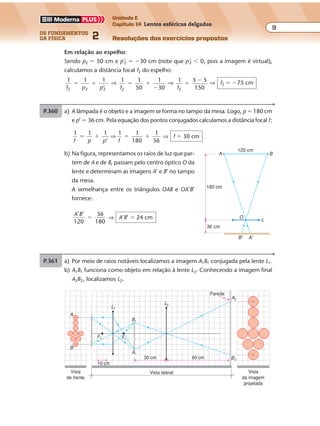 os fundamentos
da física 2
9
Unidade E
Capítulo 14 Lentes esféricas delgadas
Resoluções dos exercícios propostosExercícios propostos
Os fundamentos da Física • Volume 92 • Capítulo 14
P.360 a) A lâmpada é o objeto e a imagem se forma no tampo da mesa. Logo, p � 180 cm
e p’ � 36 cm. Pela equação dos pontos conjugados calculamos a distância focal f:
1 1 1
’
1 1
180
1
36f p p f
� � � �⇒ ⇒ f � 30 cm
b) Na figura, representamos os raios de luz que par-
tem de A e de B, passam pelo centro óptico O da
lente e determinam as imagens A’ e B’ no tampo
da mesa.
A semelhança entre os triângulos OAB e OA’B’
fornece:
A B’ ’
120
36
180
� ⇒ A’B’ � 24 cm
36 cm
180 cm
120 cm
O
L
A
B' A'
B
Em relação ao espelho:
Sendo p2 � 50 cm e p’2 � �30 cm (note que p’2 � 0, pois a imagem é virtual),
calculamos a distância focal f2 do espelho:
1
f p p2 2 2
1 1
’
� � ⇒ 1
f2
1
50
1
30
� �
�
⇒ 1
f2
3 5
150
�
� ⇒ f2 � �75 cm
P.361 a) Por meio de raios notáveis localizamos a imagem A1B1 conjugada pela lente L1.
b) A1B1 funciona como objeto em relação à lente L2. Conhecendo a imagem final
A2B2, localizamos L2.
Parede
F1
Vista
de frente
Vista lateral Vista
da imagem
projetada
10 cm
A
B
30 cm 60 cm
F1
B1
A1
L1
L2
A2
B2
 