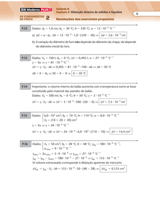 os fundamentos
da física 2
4
Unidade B
Capítulo 3 Dilatação térmica de sólidos e líquidos
Resoluções dos exercícios propostosExercícios propostos
Os fundamentos da Física • Volume 42 • Capítulo 3
P.32 Dados: d0 � 1,0 cm; θ0 � 30 °C; θ � 330 °C; α � 12 � 10�6
°C�1
a) ∆d � α � d0 � ∆θ � 12 � 10�6
� 1,0 � (330 � 30) ⇒ ∆d � 3,6 � 10�3
cm
b) A variação do diâmetro do furo não depende do diâmetro da chapa; ela depende
do diâmetro inicial do furo.
P.33 Dados: V0 � 100 º; θ0 � 0 °C; ∆V � 0,405 º; α � 27 � 10�6
°C�1
γ � 3α ⇒ γ � 81 � 10�6
°C�1
∆V � γ � V0 � ∆θ ⇒ 0,405 � 81 � 10�6
� 100 � ∆θ ⇒ ∆θ � 50 °C
∆θ � θ � θ0 ⇒ 50 � θ � 0 ⇒ θ � 50 °C
P.34 Importante: o volume interno do balão aumenta com a temperatura como se fosse
constituído pelo material das paredes do balão.
Dados: V0 � 500 mº; θ0 � 0 °C; θ � 50 °C; γ � 3 � 10�6
°C�1
∆V � γ � V0 � ∆θ ⇒ ∆V � 3 � 10�6
� 500 � (50 � 0) ⇒ ∆V � 7,5 � 10�2
mº
P.35 Dados: 6,0 � 103
cm3
; θ0 � 10 °C; θ � 110 °C; α � 8,0 � 10�6
°C�1
V0 � (10 � 20 � 30) cm3
γ � 3α ⇒ γ � 24 � 10�6
°C�1
∆V � γ � V0 � ∆θ ⇒ ∆V � 24 � 10�6
� 6,0 � 103
� (110 � 10) ⇒ ∆V � 14,4 cm3
P.36 Dados: V0 � 50 cm3
; θ0 � 28 °C; θ � 48 °C; γHg � 180 � 10�6
°C�1
;
αvidro � 9 � 10�6
°C�1
γvidro � 3αvidro � 3 � 9 � 10�6
⇒ γvidro � 27 � 10�6
°C�1
γap. � γHg � γvidro � 180 � 10�6
� 27 � 10�6
⇒ γap. � 153 � 10�6
°C�1
O volume extravasado corresponde à dilatação aparente do mercúrio:
∆Vap. � γap. � V0 � ∆θ � 153 � 10�6
� 50 � (48 � 28) ⇒ ∆Vap. � 0,153 cm3
 