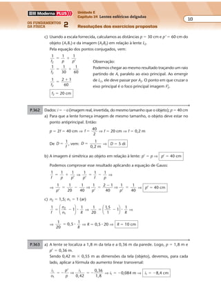 os fundamentos
da física 2
10
Unidade E
Capítulo 14 Lentes esféricas delgadas
Resoluções dos exercícios propostosExercícios propostos
Os fundamentos da Física • Volume 102 • Capítulo 14
P.362 Dados: i � �o (imagem real, invertida, do mesmo tamanho que o objeto); p � 40 cm
a) Para que a lente forneça imagem de mesmo tamanho, o objeto deve estar no
ponto antiprincipal. Então:
p � 2f � 40 cm ⇒ f
40
2
� ⇒ f � 20 cm ⇒ f � 0,2 m
De D
f
1
� , vem: D
1
0,2 m
� ⇒ D � 5 di
b) A imagem é simétrica ao objeto em relação à lente: p’ � p ⇒ p’ � 40 cm
Podemos comprovar esse resultado aplicando a equação de Gauss:
1 1 1
’f p p
� � ⇒
1 1 1
p f p’
� � ⇒
⇒
1 1
20
1 1 2 1
40
1 1
40p p p’ ’ ’
� � �
�
�
40
⇒ ⇒ ⇒ p’ � 40 cm
c) n2 � 1,5; n1 � 1 (ar)
1
1
12
1f
n
n R
� �





 � ⇒
1
20
1
1
� �
1 5
1
,




 �
R
⇒
⇒
1
20
,5
1
� 0 �
R
⇒ R � 0,5 � 20 ⇒ R � 10 cm
c) Usando a escala fornecida, calculamos as distâncias p � 30 cm e p’ � 60 cm do
objeto (A1B1) e da imagem (A2B2) em relação à lente L2.
Pela equação dos pontos conjugados, vem:
1
f p p2
1 1
’
� �
1
f2
1
30
1
60
� �
1
f2
2 1
60
�
�
f2 � 20 cm
P.363 a) A lente se localiza a 1,8 m da tela e a 0,36 m da parede. Logo, p � 1,8 m e
p’ � 0,36 m.
Sendo 0,42 m � 0,55 m as dimensões da tela (objeto), devemos, para cada
lado, aplicar a fórmula do aumento linear transversal:
i
o
p
p
i1
1
1’
0,42
0,36
1,8
� � � �⇒ ⇒ i1 � �0,084 m ⇒ i1 � �8,4 cm
Observação:
Podemos chegar ao mesmo resultado traçando um raio
partindo de A, paralelo ao eixo principal. Ao emergir
de L2, ele deve passar por A2. O ponto em que cruzar o
eixo principal é o foco principal imagem F’2.
 