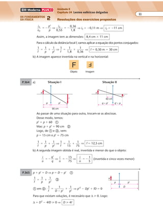 os fundamentos
da física 2
11
Unidade E
Capítulo 14 Lentes esféricas delgadas
Resoluções dos exercícios propostosExercícios propostos
Os fundamentos da Física • Volume 112 • Capítulo 14
Ao passar de uma situação para outra, trocam-se as abscissas.
Desse modo, temos:
p’ � p � 60 �
Mas: p � p’ � 90 cm �
Logo, de � e �, vem:
p � 15 cm e p’ � 75 cm
1 1 1 1 1
15
1
75f p p f
� � � �
’
⇒ ⇒ f � 12,5 cm
b) A segunda imagem obtida é real, invertida e menor do que o objeto:
i
o
q
q
i
o
i
o
’ 15
75
1
5
� � � � � �⇒ ⇒ (invertida e cinco vezes menor)
P.364 a)
90 cm
p'p
o
i 60 cm
i'
q � p' q' � p
o
Situação I Situação II
Objeto Imagem
i
o
p
p
i2
2
2’
0,55
0,36
1,8
� � � �⇒ ⇒ i2 � �0,11 m ⇒ i2 � �11 cm
Assim, a imagem tem as dimensões: 8,4 cm � 11 cm
Para o cálculo da distância focal f, vamos aplicar a equação dos pontos conjugados:
1 1 1
’
1 1
1,8
1
0,36f p p f
� � � �⇒ ⇒ f � 0,30 m � 30 cm
b) A imagem aparece invertida na vertical e na horizontal:
P.365 p � p’ � D ⇒ p � D � p’ �
1 1 1
f p p
� �
’
�
� em �:
1 1 1
f D p p
�
�
�
’ ’
⇒ p’2
� Dp’ � fD � 0
Para que existam soluções, é necessário que ∆ � 0. Logo:
∆ � D2
� 4fD � 0 ⇒ D � 4f
D
o
p'p
 