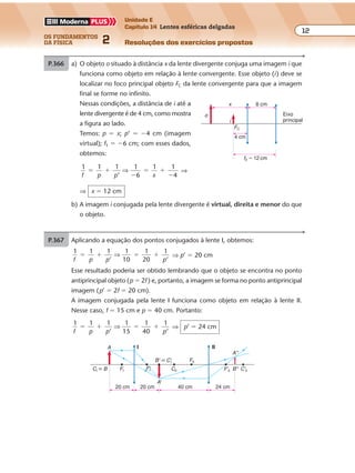 os fundamentos
da física 2
12
Unidade E
Capítulo 14 Lentes esféricas delgadas
Resoluções dos exercícios propostosExercícios propostos
Os fundamentos da Física • Volume 122 • Capítulo 14
P.366 a) O objeto o situado à distância x da lente divergente conjuga uma imagem i que
funciona como objeto em relação à lente convergente. Esse objeto (i) deve se
localizar no foco principal objeto FC da lente convergente para que a imagem
final se forme no infinito.
Nessas condições, a distância de i até a
lente divergente é de 4 cm, como mostra
a figura ao lado.
Temos: p � x; p’ � �4 cm (imagem
virtual); f1 � �6 cm; com esses dados,
obtemos:
1 1 1 1
6
1 1
4f p p x
� �
�
� �
�’
⇒ ⇒
⇒ x � 12 cm
b) A imagem i conjugada pela lente divergente é virtual, direita e menor do que
o objeto.
FC
f2 � 12 cm
o
4 cm
i
x 8 cm
Eixo
principal
P.367 Aplicando a equação dos pontos conjugados à lente I, obtemos:
1 1 1 1
10
1
20
1
’f p p p
� � � �
’
⇒ ⇒ p’ � 20 cm
Esse resultado poderia ser obtido lembrando que o objeto se encontra no ponto
antiprincipal objeto (p � 2f ) e, portanto, a imagem se forma no ponto antiprincipal
imagem (p’ � 2f � 20 cm).
A imagem conjugada pela lente I funciona como objeto em relação à lente II.
Nesse caso, f � 15 cm e p � 40 cm. Portanto:
1 1 1 1
15
1
40
1
’f p p p
� � � �
’
⇒ ⇒ p’ � 24 cm
I II
20 cm 20 cm 40 cm 24 cm
A
A'
CI � B
B' � C'I
FI CII C'IIB''F'I
FII
F'II
A''
 