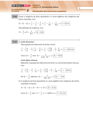 os fundamentos
da física 2
1
Unidade E
Capítulo 15 Instrumentos ópticos
Resoluções dos exercícios propostos
Exercícios propostos
Capítulo
15
Instrumentos ópticos
P.368 Como a vergência da lente equivalente é a soma algébrica das vergências das
lentes associadas, vem:
D � D1 � D2 ⇒
1 1 1
1 2f f f
� � ⇒
1 1
0,1
1
0,2f
� �
�
⇒ f � 0,2 m
Pela definição de vergência, vem:
D D
1 1
0,2
� �
f
⇒ ⇒ D � 5 di
P.369 a) Lente biconvexa:
Pela equação dos fabricantes de lentes, temos:
1
1
1 1
1
2
1f
n
n R R
� � �











� ⇒
1 1,8
1,0
1
2
101f
� �





 � ⇒ f1 � 6,25 cm
Como D
f
1
1
1
� vem: D1 2
1
6,25 10
� �
�
⇒ D1 � 16 di
Lente plano-côncava:
Aplicando a equação dos fabricantes de lentes no caso da lente plano côncava,
vem:
1
1
1
2
2
1f
n
n R
� �
�





 � ⇒
1 1,5
1,0
1
1
102f
� �
�





 � ⇒ f2 � �20 cm
De D
f
2
2
1
� , obtemos: D2 2
1
20 10
�
� �
�
⇒ D2 � �5 di
b) A vergência da lente equivalente é a soma algébrica das vergências das lentes
associadas. Portanto:
D � D1 � D2 ⇒ D � 16 � (�5) ⇒ D � 11 di
Como D
1
�
f
, vem: 11
1
�
f
⇒ f � 0,091 m ⇒ f � 9,1 cm
 